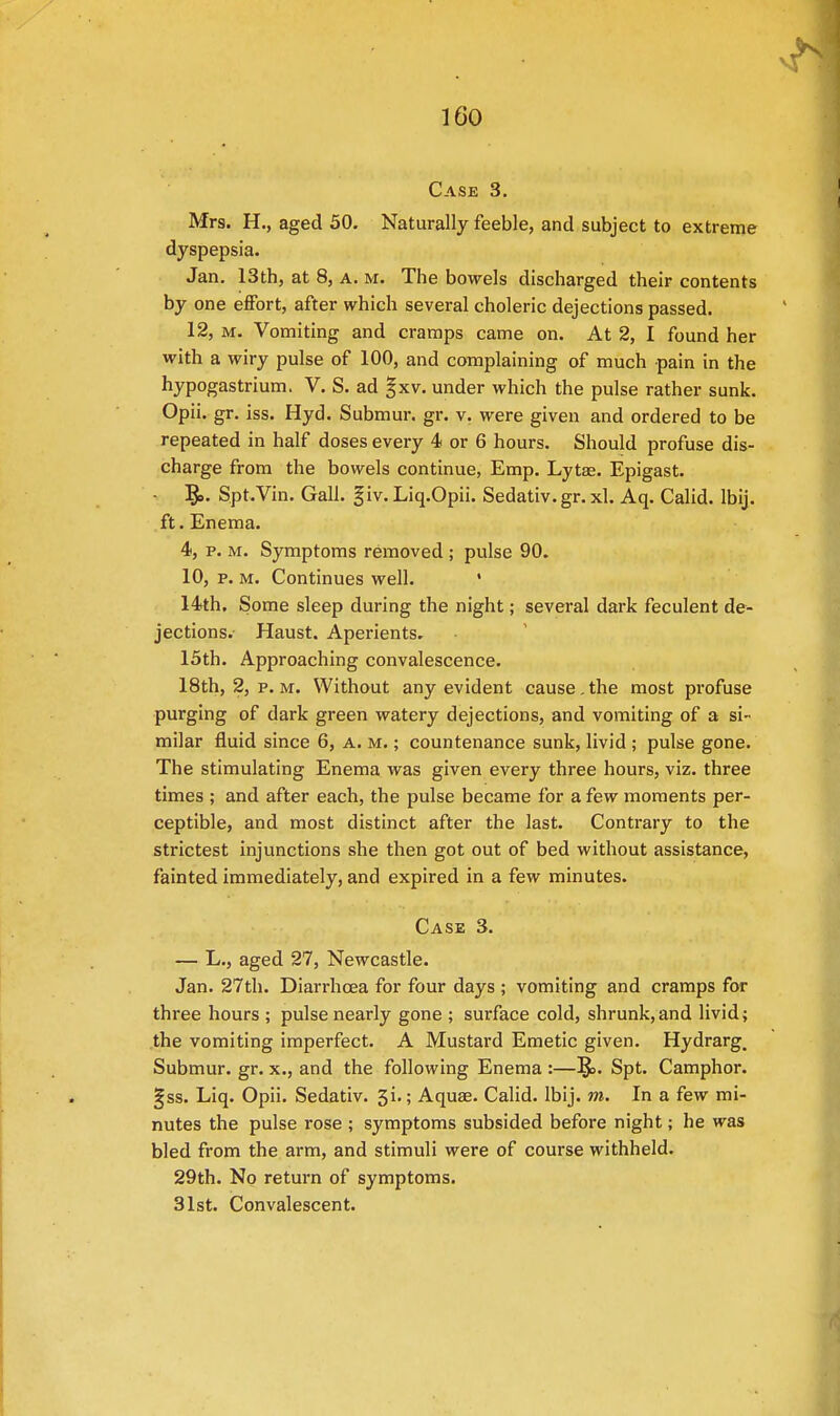 Case 3. Mrs. H., aged 50. Naturally feeble, and subject to extreme dyspepsia. Jan. 13th, at 8, A. M. The bowels discharged their contents by one effort, after which several choleric dejections passed. 12, m. Vomiting and cramps came on. At 2, I found her with a wiry pulse of 100, and complaining of much pain in the hypogastrium. V. S. ad §xv. under which the pulse rather sunk. Opii. gr. iss. Hyd. Submur. gr. v. were given and ordered to be repeated in half doses every 4 or 6 hours. Should profuse dis- charge from the bowels continue, Emp. Lytae. Epigast. • Spt.Vin. Gall. §iv. Liq.Opii. Sedativ.gr. xl. Aq. Calid. lbij. ft. Enema. 4, p. m. Symptoms removed ; pulse 90. 10, p. m. Continues well. ' 14th, Some sleep during the night; several dark feculent de- jections. Haust. Aperients. 15th. Approaching convalescence. 18th, 2, p. m. Without any evident cause, the most profuse purging of dark green watery dejections, and vomiting of a si- milar fluid since 6, a. m. ; countenance sunk, livid ; pulse gone. The stimulating Enema was given every three hours, viz. three times ; and after each, the pulse became for a few moments per- ceptible, and most distinct after the last. Contrary to the strictest injunctions she then got out of bed without assistance, fainted immediately, and expired in a few minutes. Case 3. — L., aged 27, Newcastle. Jan. 27th. Diarrhoea for four days ; vomiting and cramps for three hours ; pulse nearly gone ; surface cold, shrunk,and livid; the vomiting imperfect. A Mustard Emetic given. Hydrarg. Submur. gr. x., and the following Enema :—1£>. Spt. Camphor. §ss. Liq. Opii. Sedativ. 3i.; Aquae. Calid. lbij. m. In a few mi- nutes the pulse rose ; symptoms subsided before night; he was bled from the arm, and stimuli were of course withheld. 29th. No return of symptoms. 31st. Convalescent.