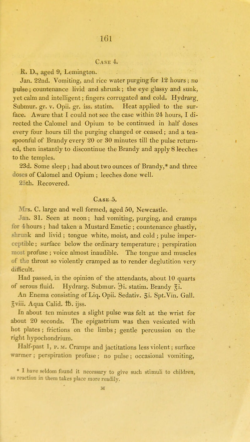 Kil Case 4. R. D., aged 9, Lemington. Jan. 22nd. Vomiting, and rice water purging for 12 hours; no pulse; countenance livid and shrunk; the eye glassy and sunk, yet calm and intelligent; fingers corrugated and cold. Hydrarg. Submur. gr. v. Opii. gr. iss. statim. Heat applied to the sur- face. Aware that I could not see the case within 24 hours, I di- rected the Calomel and Opium to be continued in half doses every four hours till the purging changed or ceased; and a tea- spoonful of Brandy every 20 or 30 minutes till the pulse return- i ed, then instantly to discontinue the Brandy and apply 8 leeches to the temples. 23d. Some sleep ; had about two ounces of Brandy,* and three doses of Calomel and Opium ; leeches done well. 25th. Recovered. Case 5. Mrs. C. large and well formed, aged 50, Newcastle. Jan. 31. Seen at noon; had vomiting, purging, and cramps t hours ; had taken a Mustard Emetic ; countenance ghastly, shrunk and livid ; tongue white, moist, and cold ; pulse imper- ceptible ; surface below the ordinary temperature; perspiration most profuse ; voice almost inaudible. The tongue and muscles of the throat so violently cramped as to render deglutition very difficult. Had passed, in the opinion of the attendants, about 10 quarts of serous fluid. Hydrarg. Submur. 9i. statim. Brandy §i. An Enema consisting of Liq. Opii. Sedativ. 5'u Spt.Vin. Gall. §v2L Aqua Calid. lb. ijss. In about ten minutes a slight pulse was felt at the wrist for about 20 seconds. The epigastrium was then vesicated with hot plates ; frictions on the limbs; gentle percussion on the right hypochondrium. Half-past. 1, p. m. Cramps and jactitations less violent; surface warmer ; perspiration profuse; no pulse; occasional vomiting, • I have seldom found it necessary to give such stimuli to children, as reaction in them takes place more readily. M
