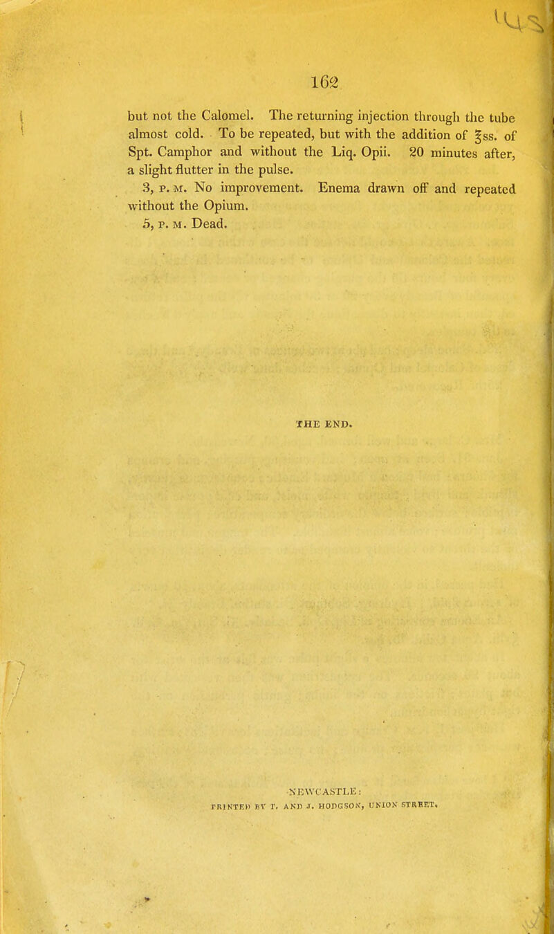 but not the Calomel. The returning injection through the tube almost cold. To be repeated, but with the addition of §ss. of Spt. Camphor and without the Liq. Opii. 20 minutes after, a slight flutter in the pulse. 3, p. m. No improvement. Enema drawn off and repeated without the Opium. 5, p. m. Dead. THE END. NEWCASTLE: riUNTEH BV T. AND .). HODGSON', UNION' STREET.