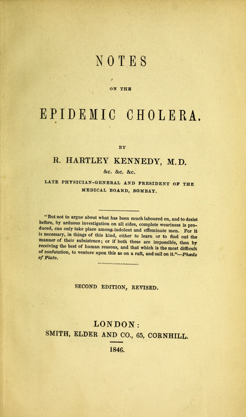 NOTES ON THB EPIDEMIC CHOLERA. K. HARTLEY KENNEDY, M.D. &c. &c. &c. LATE PHYSICIAN-GENERAL AND PRESIDENT OP THB MEDICAL BOARD, BOMBAY. But not to argue about what has been much laboured on, and to desist before, by arduous investigation on all sides, complete weariness is pro- duced, can only take place among, indolent and effeminate men. For it IS necessary, in things of this kind, either to learn or to find out the manner of their subsistence; or if both these are impossible, then by receivmg the best of human reasons, and that which is the most difficult of confutation, to venture upon this as on a raft, and sail on it.—Phado of Plato. SECOND EDITION, REVISED. LONDON: SMITH, ELDER AND CO., 65, CORNHILL. 1846.
