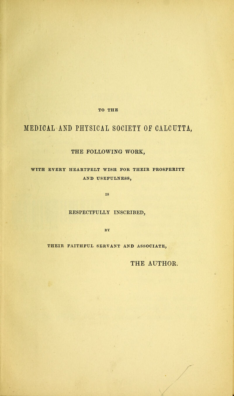 TO THE MEDICAL Am PHYSICAL SOCIETY OP CALCUTTA, THE FOLLOWING WORK, WITH EVERY HEARTFELT WISH FOR THEIR PROSPERITY AND USEFULNESS, IS RESPECTFULLY INSCRIBED, BY THEIR FAITHFUL SERVANT AND ASSOCIATE, THE AUTHOR.