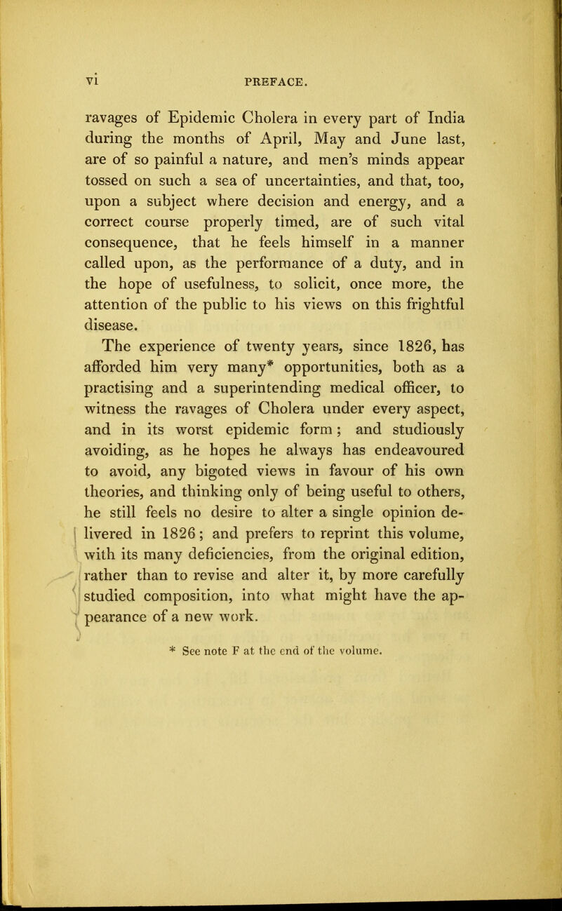 vi ravages of Epidemic Cholera in every part of India during the months of April, May and June last, are of so painful a nature, and men's minds appear tossed on such a sea of uncertainties, and that, too, upon a subject where decision and energy, and a correct course properly timed, are of such vital consequence, that he feels himself in a manner called upon, as the performance of a duty, and in the hope of usefulness, to solicit, once more, the attention of the public to his views on this frightful disease. The experience of twenty years, since 1826, has afforded him very many* opportunities, both as a practising and a superintending medical officer, to witness the ravages of Cholera under every aspect, and in its worst epidemic form; and studiously avoiding, as he hopes he always has endeavoured to avoid, any bigoted views in favour of his own theories, and thinking only of being useful to others, he still feels no desire to alter a single opinion de- j livered in 1826; and prefers to reprint this volume, ' with its many deficiencies, from the original edition, : rather than to revise and alter it, by more carefully studied composition, into what might have the ap- pearance of a new work. * See note F at the end of the volume.