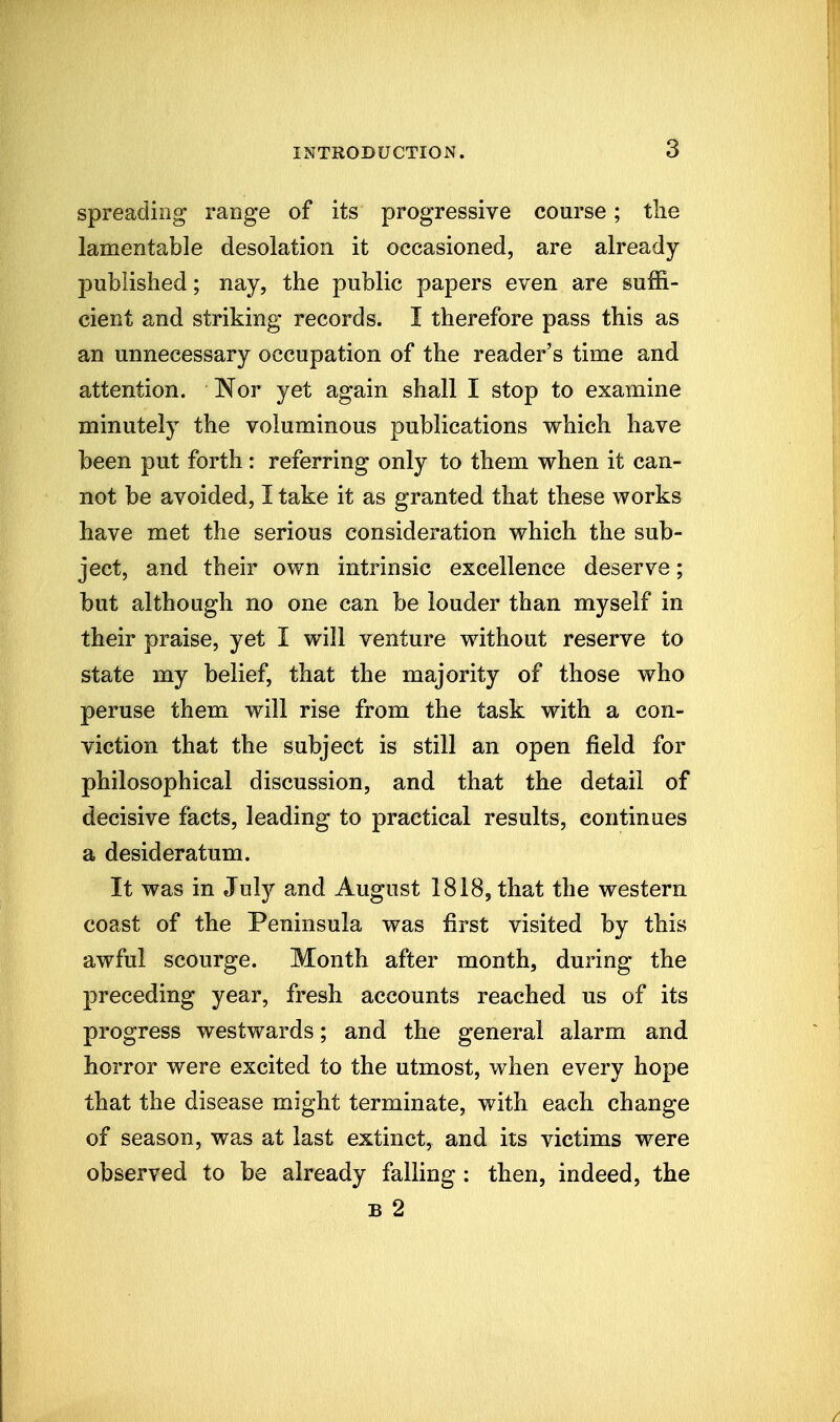 spreading range of its progressive course; tlie lamentable desolation it occasioned, are already- published ; nay, the public papers even are suffi- cient and striking records. I therefore pass this as an unnecessary occupation of the reader's time and attention. Nor yet again shall I stop to examine minutely the voluminous publications which have been put forth: referring only to them when it can- not be avoided, I take it as granted that these works have met the serious consideration which the sub- ject, and their own intrinsic excellence deserve; but although no one can be louder than myself in their praise, yet I will venture without reserve to state my belief, that the majority of those who peruse them will rise from the task with a con- viction that the subject is still an open field for philosophical discussion, and that the detail of decisive facts, leading to practical results, continues a desideratum. It was in July and August 1818, that the western coast of the Peninsula was first visited by this awful scourge. Month after month, during the preceding year, fresh accounts reached us of its progress westwards; and the general alarm and horror were excited to the utmost, when every hope that the disease might terminate, with each change of season, was at last extinct, and its victims were observed to be already falling : then, indeed, the B 2