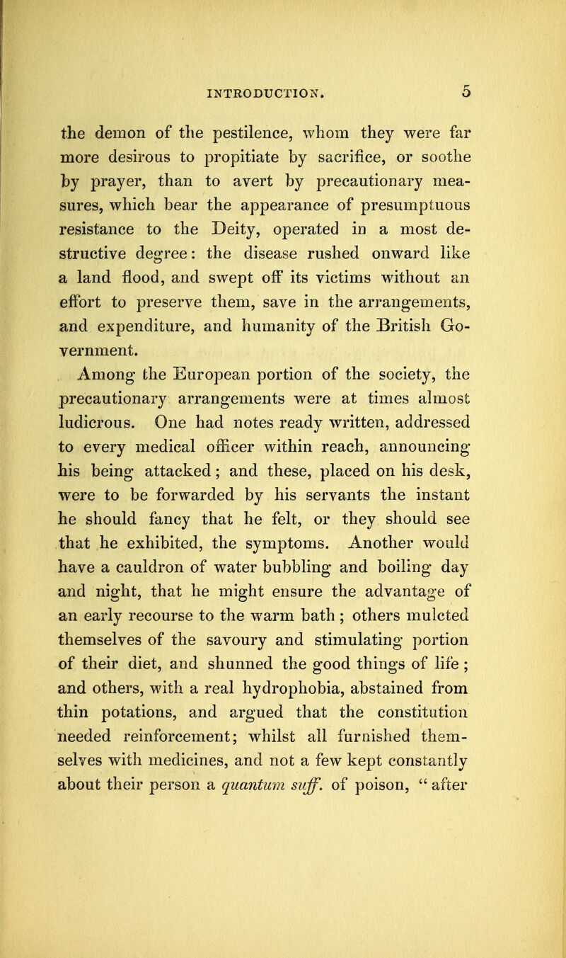 the demon of the pestilence, whom they were far more desirous to propitiate by sacrifice, or soothe by prayer, than to avert by precautionary mea- sures, which bear the appearance of presumptuous resistance to the Deity, operated in a most de- structive degree: the disease rushed onward like a land flood, and swept off its victims without an effort to preserve them, save in the arrangements, and expenditure, and humanity of the British Go- vernment. Among the European portion of the society, the precautionary arrangements were at times almost ludicrous. One had notes ready written, addressed to every medical officer within reach, announcing his being attacked; and these, placed on his desk, were to be forwarded by his servants the instant he should fancy that he felt, or they should see that he exhibited, the symptoms. Another would have a cauldron of water bubbling and boiling day and night, that he might ensure the advantage of an early recourse to the warm bath ; others mulcted themselves of the savoury and stimulating portion of their diet, and shunned the good things of life ; and others, with a real hydrophobia, abstained from thin potations, and argued that the constitution needed reinforcement; whilst all furnished them- selves with medicines, and not a few kept constantly about their person a quantum suff. of poison,  after