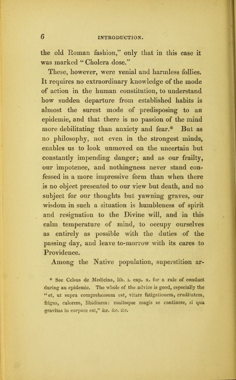 the old Roman fashion, only that in this case it was marked  Cholera dose. These, however, were venial and harmless follies. It requires no extraordinary knowledge of the mode of action in the human constitution, to understand how sudden departure from established habits is almost the surest mode of predisposing to an epidemic, and that there is no passion of the mind more debilitating than anxiety and fear.^' But as no philosophy, not even in the strongest minds, enables us to look unmoved on the uncertain but constantly impending danger; and as our frailty, our impotence, and nothingness never stand con- fessed in a more impressive form than when there is no object presented to our view but death, and no subject for our thoughts but yawning graves, our wisdom in such a situation is humbleness of spirit and resignation to the Divine will, and in this calm temperature of mind, to occupy ourselves as entirely as possible with the duties of the passing day, and leave to-morrow with its cares to Providence. Among the Native population, superstition ar- * See Celsus de Medicina, lib. i. cap. x. for a rule of conduct during an epidemic. Tiie whole of the advice is good, especially the  et, ut supra comprehensum est, vitare fatigationem, cruditatem, frigus, calorem, libidinem: multoque magis se continere, si qua gravitas in corpore est, &c. &c. £cc.
