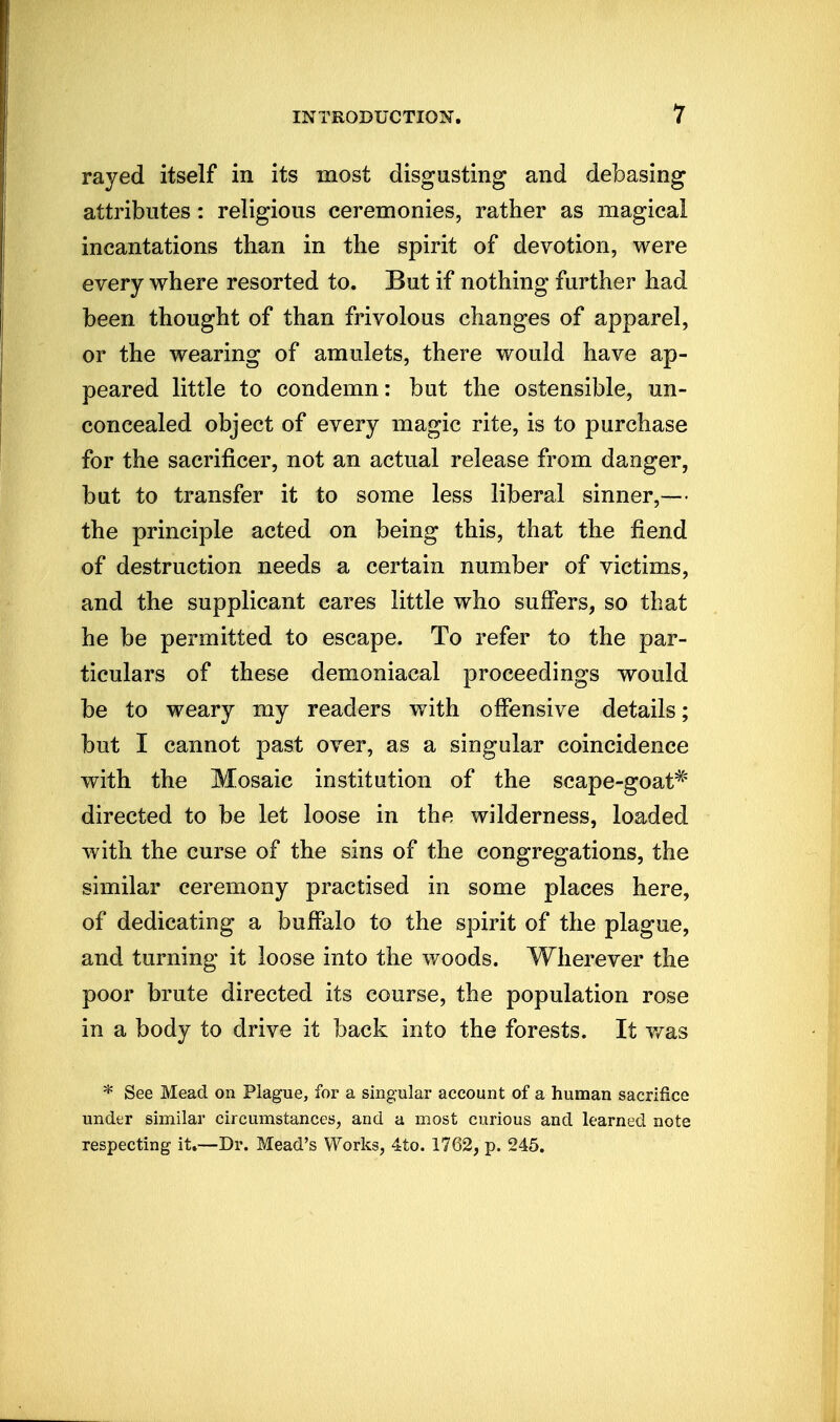 rayed itself in its most disgusting and debasing attributes: religious ceremonies, rather as magical incantations than in the spirit of devotion, were every where resorted to. But if nothing further had been thought of than frivolous changes of apparel, or the wearing of amulets, there would have ap- peared little to condemn: but the ostensible, un- concealed object of every magic rite, is to purchase for the sacrificer, not an actual release from danger, but to transfer it to some less liberal sinner,— the principle acted on being this, that the fiend of destruction needs a certain number of victims, and the supplicant cares little who suffers, so that he be permitted to escape. To refer to the par- ticulars of these demoniacal proceedings would be to weary my readers with offensive details; but I cannot past over, as a singular coincidence with the Mosaic institution of the scape-goat* directed to be let loose in the wilderness, loaded with the curse of the sins of the congregations, the similar ceremony practised in some places here, of dedicating a buffalo to the spirit of the plague, and turning it loose into the woods. Wherever the poor brute directed its course, the population rose in a body to drive it back into the forests. It v/as * See Mead on Plague, for a smg;ular account of a human sacrifice under similar circumstances, and a most curious and learned note respecting it.—Dr. Mead's Works, 4to. 1762, p. 245.