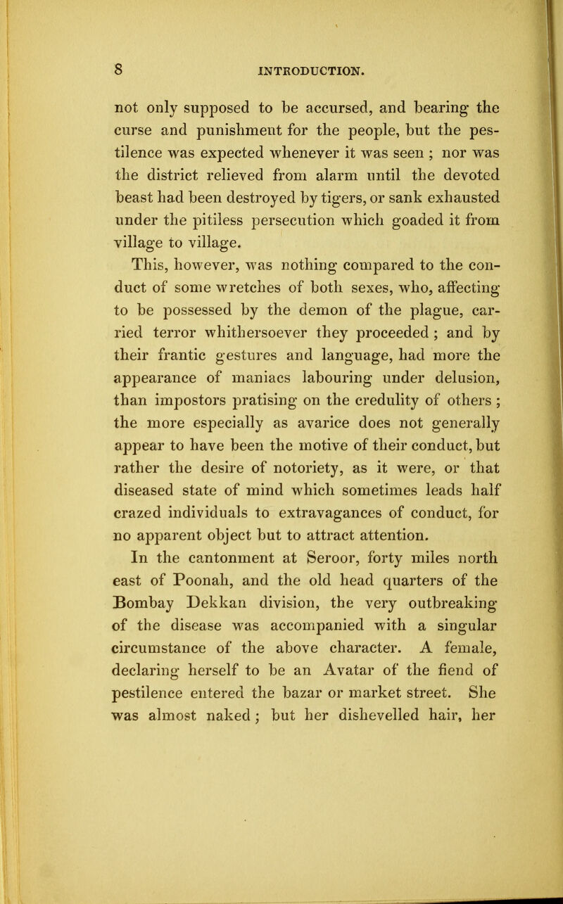 not only supposed to be accursed, and bearing the curse and punishment for the people, but the pes- tilence was expected whenever it was seen ; nor was the district relieved from alarm until the devoted beast had been destroyed by tigers, or sank exhausted under the pitiless persecution which goaded it from village to village. This, however, was nothing compared to the con- duct of some wretches of both sexes, who, affecting to be possessed by the demon of the plague, car- ried terror whithersoever they proceeded ; and by their frantic gestures and language, had more the appearance of maniacs labouring under delusion, than impostors pratising on the credulity of others ; the more especially as avarice does not generally appear to have been the motive of their conduct, but rather the desire of notoriety, as it were, or that diseased state of mind which sometimes leads half crazed individuals to extravagances of conduct, for no apparent object but to attract attention. In the cantonment at Seroor, forty miles north east of Poonah, and the old head quarters of the Bombay Dekkan division, the very outbreaking of the disease was accompanied with a singular circumstance of the above character. A female, declaring herself to be an Avatar of the fiend of pestilence entered the bazar or market street. She was almost naked ; but her dishevelled hair, her