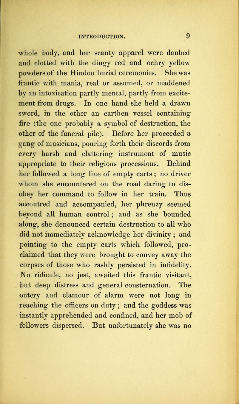 whole body, and her scanty apparel were daubed and clotted with the dingy red and ochry yellow powders of the Hindoo burial ceremonies. She was frantic with mania, real or assumed, or maddened by an intoxication partly mental, partly from excite- ment from drugs. In one hand she held a drawn sword, in the other an earthen vessel containing fire (the one probably a symbol of destruction, the other of the funeral pile). Before her proceeded a gang of musicians, pouring forth their discords from every harsh and clattering instrument of music appropriate to their religious processions. Behind her followed a long line of empty carts; no driver whom, she encountered on the road daring to dis- obey her command to follow in her train. Thus accoutred and accompanied, her phrenzy seemed beyond all human control; and as she bounded along, she denounced certain destruction to all who did not immediately acknowledge her divinity ; and pointing to the empty carts which followed, pro- claimed that they were brought to convey away the corpses of those who rashly persisted in infidelity. No ridicule, no jest, awaited this frantic visitant, but deep distress and general consternation. The outcry and clamour of alarm were not long in reaching the officers on duty; and the goddess was instantly apprehended and confined, and her mob of followers dispersed. But unfortunately she was no