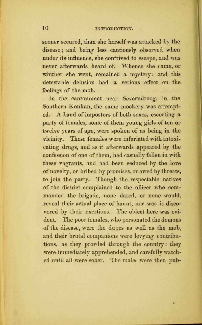 sooner secured, than she herself was attacked by the disease; and being less cautiously observed when under its influence, she contrived to escape, and was never afterwards heard of. Whence she came, or whither she went, remained a mystery; and this detestable delusion had a serious effect on the feelings of the mob. In the cantonment near Severndroog, in the Southern Konkan, the same mockery was attempt- ed. A band of impostors of both sexes, escorting a party of females, some of them young girls of ten or twelve years of age, were spoken of as being in the vicinity. These females were infuriated with intoxi- cating drugs, and as it afterwards appeared by the confession of one of them, had casually fallen in with these vagrants, and had been seduced by the love of novelty, or bribed by promises, or awed by threats, to join the party. Though the respectable natives of the district complained to the officer who com- manded the brigade, none dared, or none would, reveal their actual place of haunt, nor was it disco- vered by their exertions. The object here was evi- dent. The poor females, who personated the demons of the disease, were the dupes as well as the mob, and their brutal companions were levying contribu- tions, as they prowled through the country: they were immediately apprehended, and carefully watch- ed until all were sober. The males y/ere then pub-