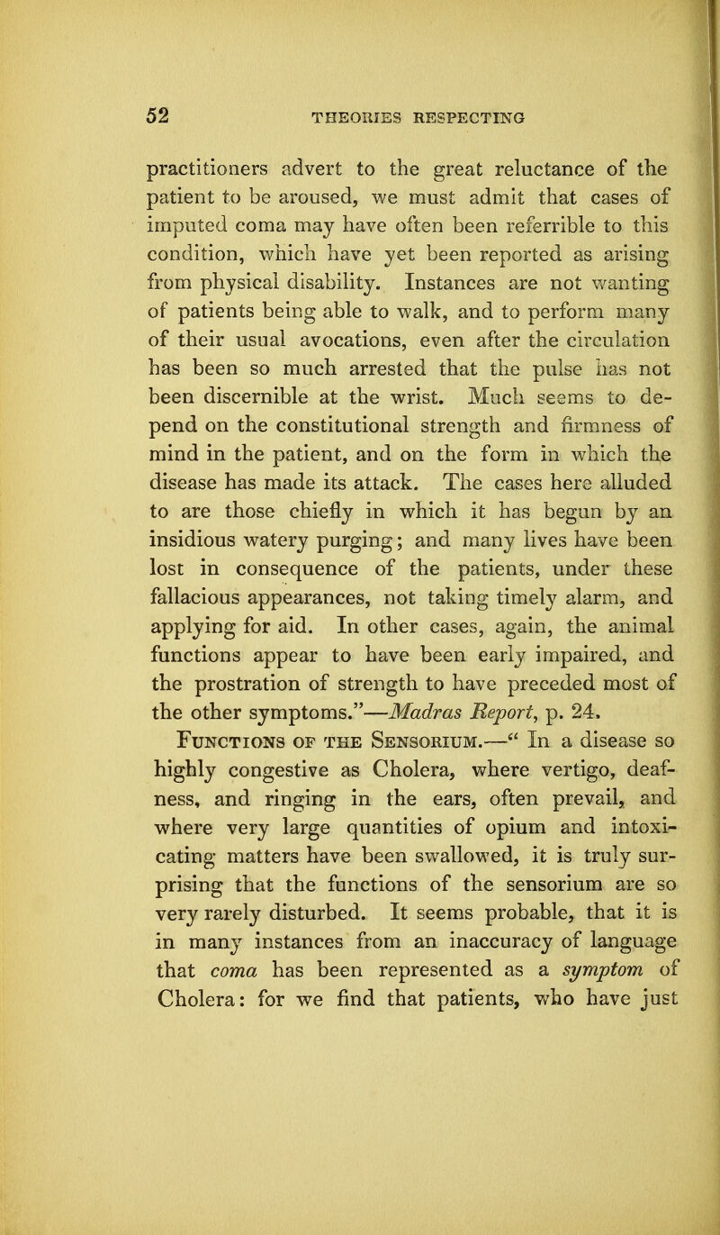 practitioners advert to the great reluctance of the patient to be aroused, we must admit that cases of imputed coma may have often been referrible to this condition, which have yet been reported as arising from physical disability. Instances are not v/anting of patients being able to walk, and to perform many of their usual avocations, even after the circulation has been so much arrested that the pulse has not been discernible at the wrist. Much seems to de- pend on the constitutional strength and firmness of mind in the patient, and on the form in which the disease has made its attack. The cases here alluded to are those chiefly in which it has begun by an insidious watery purging; and many lives have been lost in consequence of the patients, under these fallacious appearances, not taking timely alarm, and applying for aid. In other cases, again, the animal functions appear to have been early impaired, and the prostration of strength to have preceded most of the other symptoms.—Madras Report, p. 24. Functions of the Sensorium.— In a disease so highly congestive as Cholera, where vertigo, deaf- ness, and ringing in the ears, often prevail, and where very large quantities of opium and intoxi- cating matters have been swallowed, it is truly sur- prising that the functions of the sensorium are so very rarely disturbed. It seems probable, that it is in many instances from an inaccuracy of language that coma has been represented as a symptom of Cholera: for we find that patients, who have just