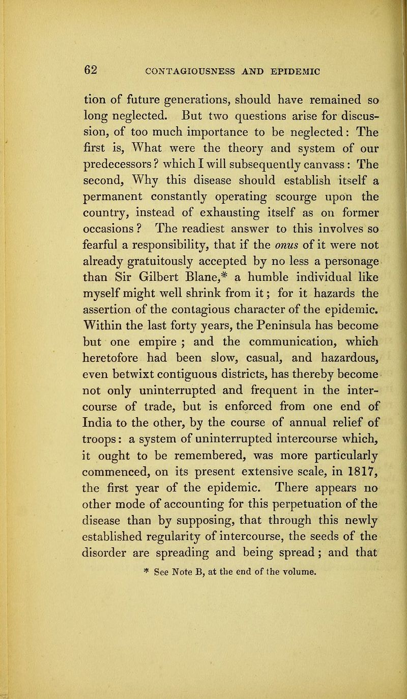 tion of future generations, should have remained so long neglected. But two questions arise for discus- sion, of too much importance to be neglected: The first is, What were the theory and system of our predecessors ? which I will subsequently canvass : The second. Why this disease should establish itself a permanent constantly operating scourge upon the country, instead of exhausting itself as on former occasions ? The readiest answer to this involves so fearful a responsibility, that if the onus of it were not already gratuitously accepted by no less a personage than Sir Gilbert Blane,^ a humble individual like myself might well shrink from it; for it hazards the assertion of the contagious character of the epidemic. Within the last forty years, the Peninsula has become but one empire ; and the communication, which heretofore had been slow, casual, and hazardous, even betwixt contiguous districts, has thereby become not only uninterrupted and frequent in the inter- course of trade, but is enforced from one end of India to the other, by the course of annual relief of troops: a system of uninterrupted intercourse which, it ought to be remembered, was more particularly commenced, on its present extensive scale, in 1817, the first year of the epidemic. There appears no other mode of accounting for this perpetuation of the disease than by supposing, that through this newly established regularity of intercourse, the seeds of the disorder are spreading and being spread; and that ^ See Note B, at the end of the volume.