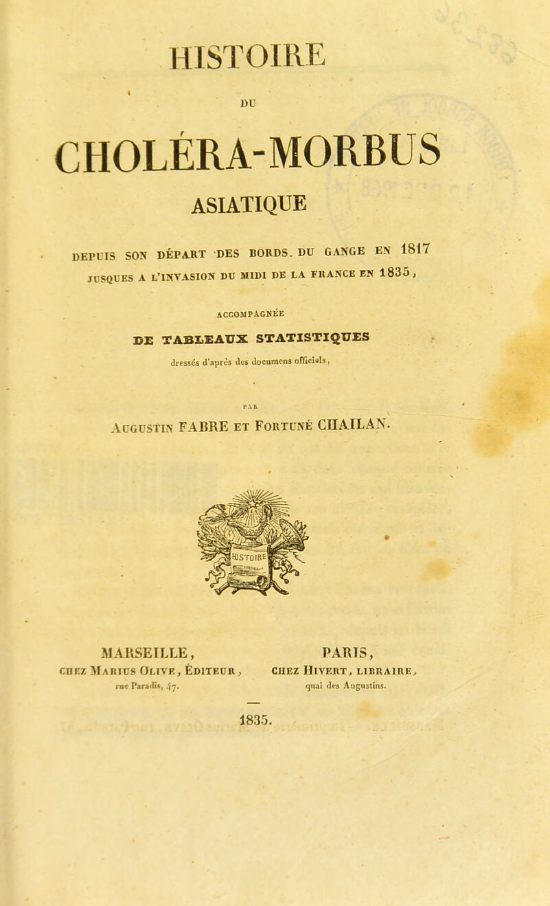 DU CHOLÉRA-MORBUS ASIATIQUE DEPUIS SON DÉPA.RT DES BORDS. DU GANGE EN 1817 JUSQUES A L'INVASION DU MIDI DE LA FRANCE EN 1835, ACCOMPAGNÉE DE TABLEAUX STATISTIQUES dressés d'aprcs documcns officiais, r.va Augustin FABRE et Fortuné CHAILAN. MARSEILLE, PARIS, CHEZ Makics Olive , Editeur , cuez Hivert, libraire^ rnc Paradis, 47. quai des Auguslîns. 1835.