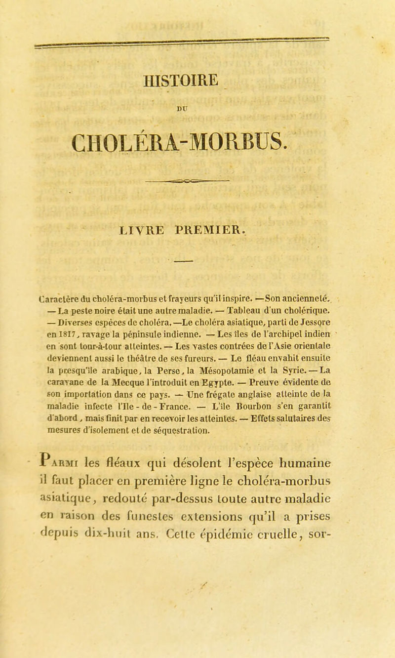 BU CHOLÉRA-MORBUS LIVRE PREMIER. Caractère du choléra-morbus et frayeurs qu'il inspire. —Son ancienneté. — La peste noire était une autre maladie. — Tableau d'un cholérique. — Diverses espèces de choléra.—^Le choléra asiatique, parti de Jesspre en I8I7, ravage la pépinsule indienne. — Les îles de l'archipel indien en sont tonr-à-tour atteintes. — Les vastes contrées de l'Asie orientale deviennent aussi le théâtre de ses fureurs. — Le fléau envahit ensuite la presqu'île arabique, la Perse, la Mésopotamie et la Syrie. — La caravane de la Mecque l'introduit en Egypte. — Preuve évidente de son importation dans ce pays. — Une frégate anglaise atteinte de la maladie infecte l'Ile - de - Trance. — L'île Bourbon s'en garantit d'abord, mais flnit par en recevoir les atteintes. — Effets salutaires des mesures d'isolement et de séquestration. Parmi les fléaux qui désolent l'espèce humaine il faut placer en première ligne le choléra-morbus asiatique, redoute par-dessus toute autre maladie en raison des funestes extensions qu'il a prises depuis dix-huit ans. Celle épidémie cruelle, sor-