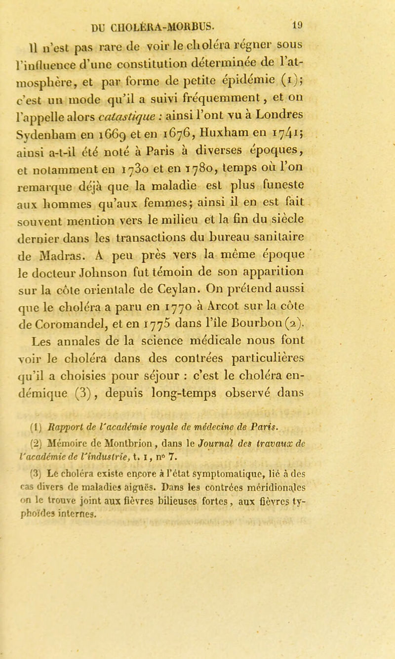U n'est pas rare de voir le choléra régner sous l'iulluence d'une constitution déterminée de l'at- mosphère, et par forme de petite épidémie (i); c'est un mode qu'il a suivi fréquemment, et on l'appelle alors calastique : ainsi l'ont vu à Londres Sydenham en 1669 et en 1676, Huxham en 1741; ainsi a-t-il été noté à Paris à diverses époques, et notamment en ïySo et en 1780, temps où l'on remarque déjà que la maladie est plus funeste aux hommes qu'aux femmes; ainsi il en est fait souvent mention vers le milieu et la fin du siècle dernier dans les transactions du bureau sanitaire de Madras. A peu près vers la même époque le docteur Johnson fut témoin de son apparition sur la côte orientale de Ceylan. On prétend aussi que le choléra a paru en 1770 à Arcot sur la côte de Coromandelj et en 1775 dans l'île Bourbon (2). Les annales de la science médicale nous font voir le choléra dans des contrées particulières qu'il a choisies pour séjour : c'est le choléra en- démique (3), depuis long-temps observé dans (Ij Rapport de l'académie royale de médecine de Paris. 12) Mémoire de Monlbrion, dans le Journal des Iravaux de l'académie de l'industrie, t. i, n* 7. (3) Le choléra existe enpore à l'état symptoraaliquc, lie à des cas divers de maladies aiguës. Dans les contrées méridion£\lcs on le trouve joint aux flèvres bilieuses fortes, aux fièvres ty- phoïdes internes.
