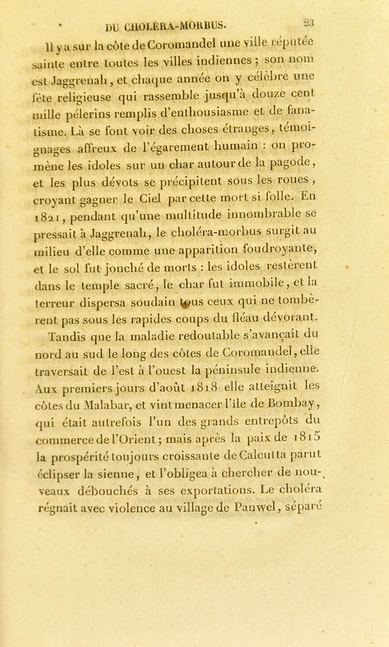 Il y a sur la côte de Coromandel une ville réputée saillie entre toutes les \illes indiennes ; son nom est Jaggrenah, et chaque année on y célèbre une fête religieuse qui rassemble jusqu'à douze cent mille pèlerins remplis d'enthousiasme et de fana- tisme. Là se font voir des choses étranges, témoi- gnages affreux de l'égarement humain : on pro- raène les idoles sur un char autour de la pagode, et les plus dévots se précipitent sous les roues, croyant gagner le Ciel par cette mort si folle. En 1821, pendant qu'une multitude innombrable se pressait à Jaggrenah, le choléra-morbus surgit au milieu d'elle comme une apparition foudroyante, et le sol fut jonché de morts : les idoles restèrent dans le temple sacré, le char fut immobile, et la terreur dispersa soudain \^us ceux qui ne tombè- rent pas sous les rapides coups du fléau dévorant. Tandis que la maladie redoutable s'avançait du nord au sud le long des côtes de Coromandel, elle traversait de l'est à l'ouest la péninsule indienne. Aux premiers jours d'août 1818 elle atteignit les côtes du Malabar, et vint menacer l'Ile de Bombay, qui était autrefois l'un des grands entrepôts du commerce de l'Orient; mais après la paix de 1815 la prospérité toujours croissante de Calcutta parut éclipser la sienne, et l'obhgea à chercher de nou-^ veaux débouchés à ses exportations. Le choléra régnait avec violence au village de Pauwel, séparé