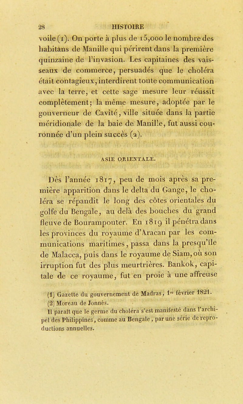 voile (i). On porte à plus de i5,ooo le nombi^edes habîtans de Manille qui périrent dans la première quinzaine de l'invasion. Les capitaines des vais- seaux de commerce, persuadés que le choléra était contagieux, interdirent toute communication avec la terre, et cette sage mesure leur réussit complètement; la même mesure, adoptée par le gouverneur de Cavité, ville située dans la partie méridionale de la baie de Manille, fut aussi cou- ronnée d'un plein succès (a). ASIE O.RIENTALE. Dès l'année 1817, peu de mois après sa pre- mière apparition dans le delta du Gange, le cho- léra se répandit le long des côtes orientales du golfe du Bengale, au delà des bouches du grand fleuve de Bourampouter. En 1819 il pénétra dans les provinces du royaume d'Â.racan par les com- munications maritimes, passa dans la presqu'île de Malacca, puis dans le royaume de Siam,où son irruption fut des plus meurtrières. Bankok, capi- tale de ce royaume, fut en proie à une affreuse (1) Gazette du gouvernement de Madras , 1 février 1821. (2) Moreau de Jonnès. Il parait que le germe du choléra s'est manifesté dans l'archi- pel des Philippines, comme au Bengale, par une série de repro- ductions annuelles.