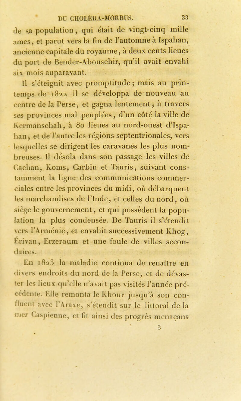 de sa population, qui était de vingt-cinq mille ames, et parut vers la fin de l'automne à Ispalian, ancienne capitale du royaume, à deux cents lieues du port de Beuder-Abouschir, qu'il avait envahi six mois auparavant. Il s'éteignit avec promptitude ; mais au prin- temps de 1822 il se développa de nouveau au centre de la Perse, et gagna lentement, h travers ses provinces mal peuplées, d'un côté la ville de Kermanscliah, à 80 lieues au nord-ouest d'Ispa- lian, et de l'autre les régions septentrionales, vers lesquelles se dirigent les caravanes les plus nom- breuses. Il désola dans son passage les villes de Cacban, Kouis, Carbin et Tauris, suivant cons- tamment la ligne des communiciltions commer- ciales entre les provinces du midi, où débarquent les marchandises de l'Inde, et celles du nord, oiî siège le gouvernement, et qui possèdent la popu- lation la plus condensée. De Tauris il s'étendit vers l'Arménie, et envahit successivement Khosr, Erivan, Erzeroum et une foule de villes secon- daires. En 1823 la maladie continua de renaître en divers endroits du nord de la Perse, et de dévas- ter les lieux qu'elle n'avait pas visités l'année pré- cédente. Elle remonta leKhour jusqu'à son con- fluent avec l'Araxe, s'étendit sur le littoral de la njer Caspienne, et fit ainsi des progrès menaçans 3