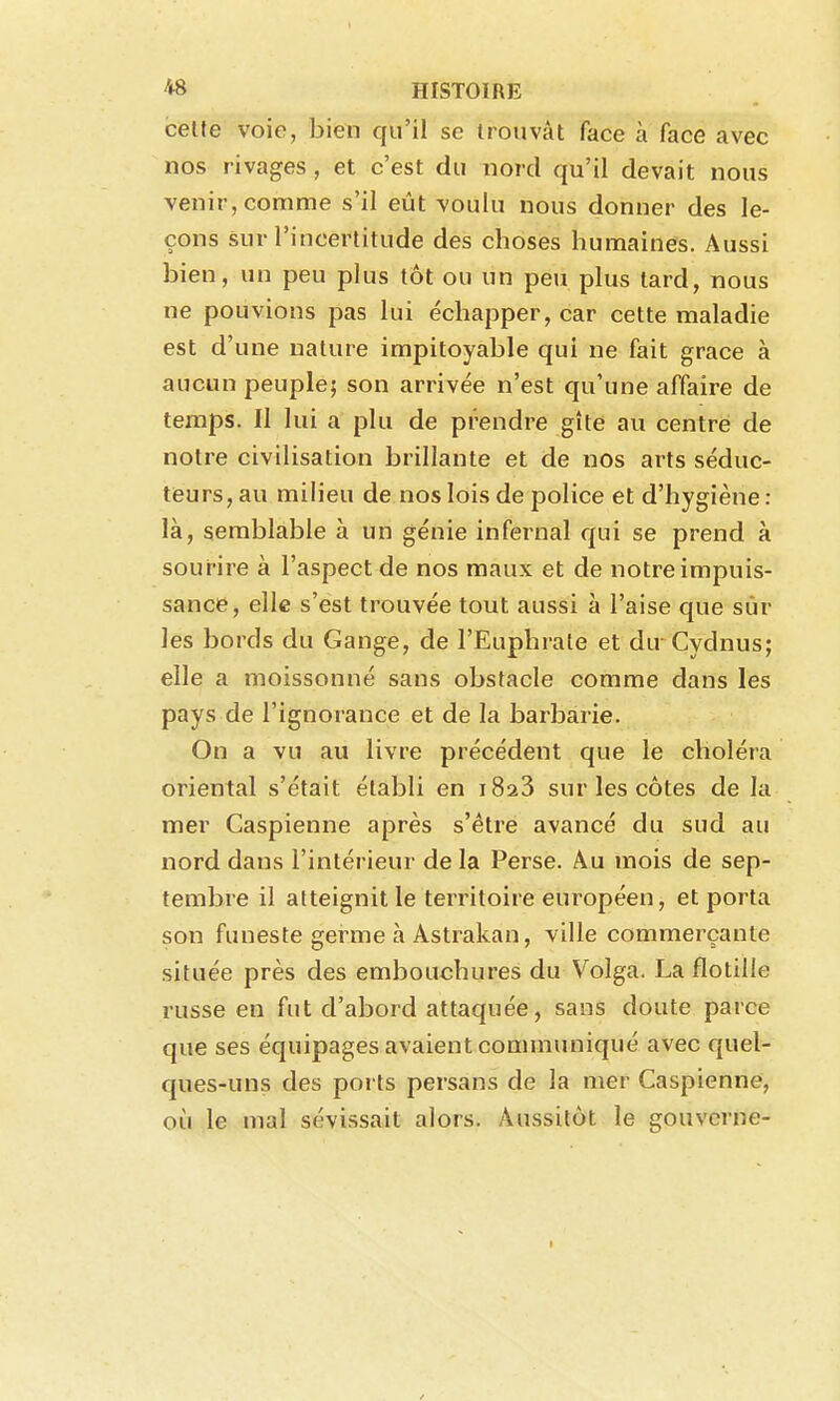 cette voie, bien qu'il se trouvât face à face avec nos rivages , et c'est du nord qu'il devait nous venir, comme s'il eût voulu nous donner des le- çons sur l'incertitude des choses humaines. Aussi bien, un peu plus tôt ou un peu plus tard, nous ne pouvions pas lui échapper, car cette maladie est d'une nature impitoyable qui ne fait grâce à aucun peuple; son arrivée n'est qu'une affaire de temps. Il lui a plu de prendre gîte au centre de notre civilisation brillante et de nos arts séduc- teurs, au milieu de nos lois de police et d'hygiène : là, semblable à un génie infernal qui se prend à sourire à l'aspect de nos maux et de notre impuis- sance, elle s'est trouvée tout aussi à l'aise que sûr les bords du Gange, de l'Euphrate et du Cydnus; elle a moissonné sans obstacle comme dans les pays de l'ignorance et de la barbarie. On a vu au livre précédent que le choléra oriental s'était établi en iSaS sur les côtes de la mer Caspienne après s'être avancé du sud au nord dans l'intérieur delà Perse. Au mois de sep- tembre il atteignit le territoire européen, et porta son funeste germe à Astrakan, ville commerçante située près des embouchures du Volga. La flotille russe en fut d'abord attaquée, sans doute parce que ses équipages avaient communiqué avec quel- ques-uns des ports persans de la mer Caspienne, où le mal sévissait alors. Aussitôt le gouverne-