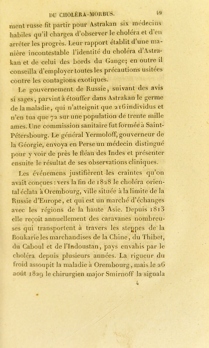 ment russe fit partir pour Astrakan six médecins habiles qu'il chargea d'observer le choléra et d'en arrêter les progrès. Leur rapport établit d'une ma- nière incontestable l'identité du choléra d'Astra- kan et de celui des bords du Gange; en outre il conseilla d'employer toutes les précautions usitées contre les contagions exotiques. Le gouvernement de Russie, suivant des avis si sages, parvint à étouffer dans Astrakan le germe de la maladie, qui n'atteignit que aiGindividus et u'en tua que 72 sur une population de trente mille ames. Une commission sanitaire fut formée à Saint- Pétersbourg. Le général Yermoloff, gouverneur de la Géorgie, envoya en Perse un médecin distingué pour y voir de près le fléau des Indes et présenter ensuite le résultat de ses observations cliniques. Les évéuemens justifièrent les craintes qu'on avait conçues : vers la fin de 1828 le choléra orien- lal éclata à Orembourg, ville située à la limite de la Russie d'Europe, et qui est un marché d'échanges avec les régions de la haute Asie. Depuis 1813 elle reçoit annuellement des caravanes nombreu- ses qui transportent à travers les slegpes de la Boukarieles marchandises de la Chine, du Thibet, du Caboul et de l'Indoustan, pays envahis par le choléra depuis plusieurs années. La rigueur du froid assoupit la maladie à Orembourg, mais le 26 août 1829 le chirurgien major Smirnoff la signala 4