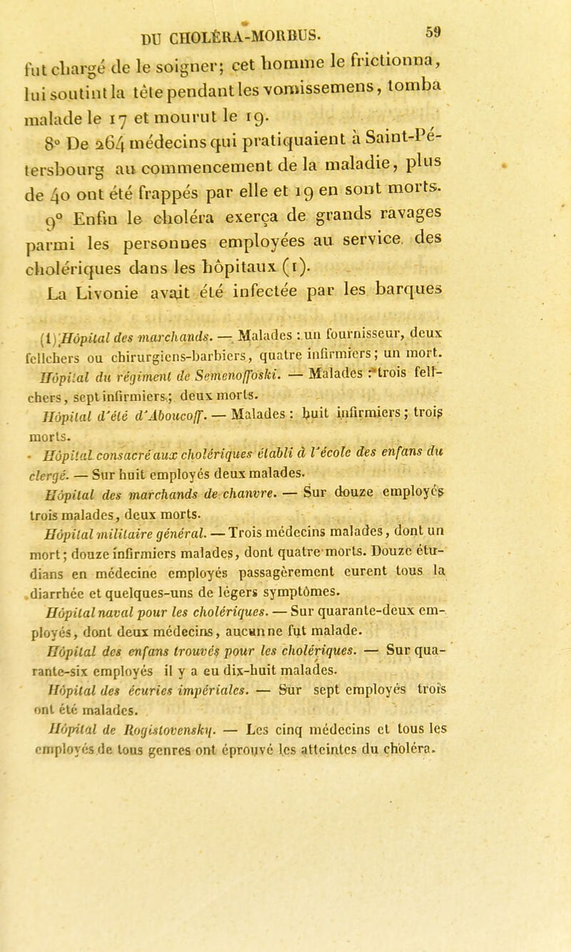 fut chargé de le soigner; cet homme le frictionna, lui soutint la tète pendant les vomissemens, tomba malade le 17 et mourut le 19. 8° De a64 médecins qui pratiquaient à Saint-Pé- tersbourg au commencement de la maladie, plus de 40 ont été frappés par elle et 19 en sont morts. 9« Enfin le choléra exerça de grands ravages parmi les personnes employées au service, des cholériques dans les hôpitaux (i). La Livonie avait été infectée par les barques {1} Hôpital des meuxhands. — Malades : uii fournisseur, deux fellch'ers ou cbirurgicns-barbiers, quatre infirmiers; un mort. ITôpiial du régimml de Semeno([oski. — Malades f trois felt- ctiers, sept infirmiers-; deux morts. Hôpital d'élé d'Aboucoff. — Malades : l>uit j.nfirraiers ; troip morts. • Hôpital consacré aux cholériques établi à l'école des enfans du clergé. — Sur huit employés deux malades. Hôpital des marchands de chanvre. — Sur douze employé? trois malades, deux morts. Hôpital mililaire général. — Trois médecins malades, dont un mort ; douze infirmiers malades, dont quatre morls. Douze étu- dians en médecine employés passagèrement eurent tous la diarrhée et quelques-uns de légers symptômes. Hôpital naval pour les cholériques. — Sur quarante-deux em- ployés, dont deux médecins, aucsane fut malade. Hôpital des enfans trouvé? pour les cholériques. — Sur qua- rante-six employés il y a eu dix-huit malades. Hôpital des écuries impériales. — Sur sept employés trois ont été malades. Hôpital de Rogistovensk^. — Les cinq médecins et tous les employés de tous genres ont éprouvé les atteintes du choléra.