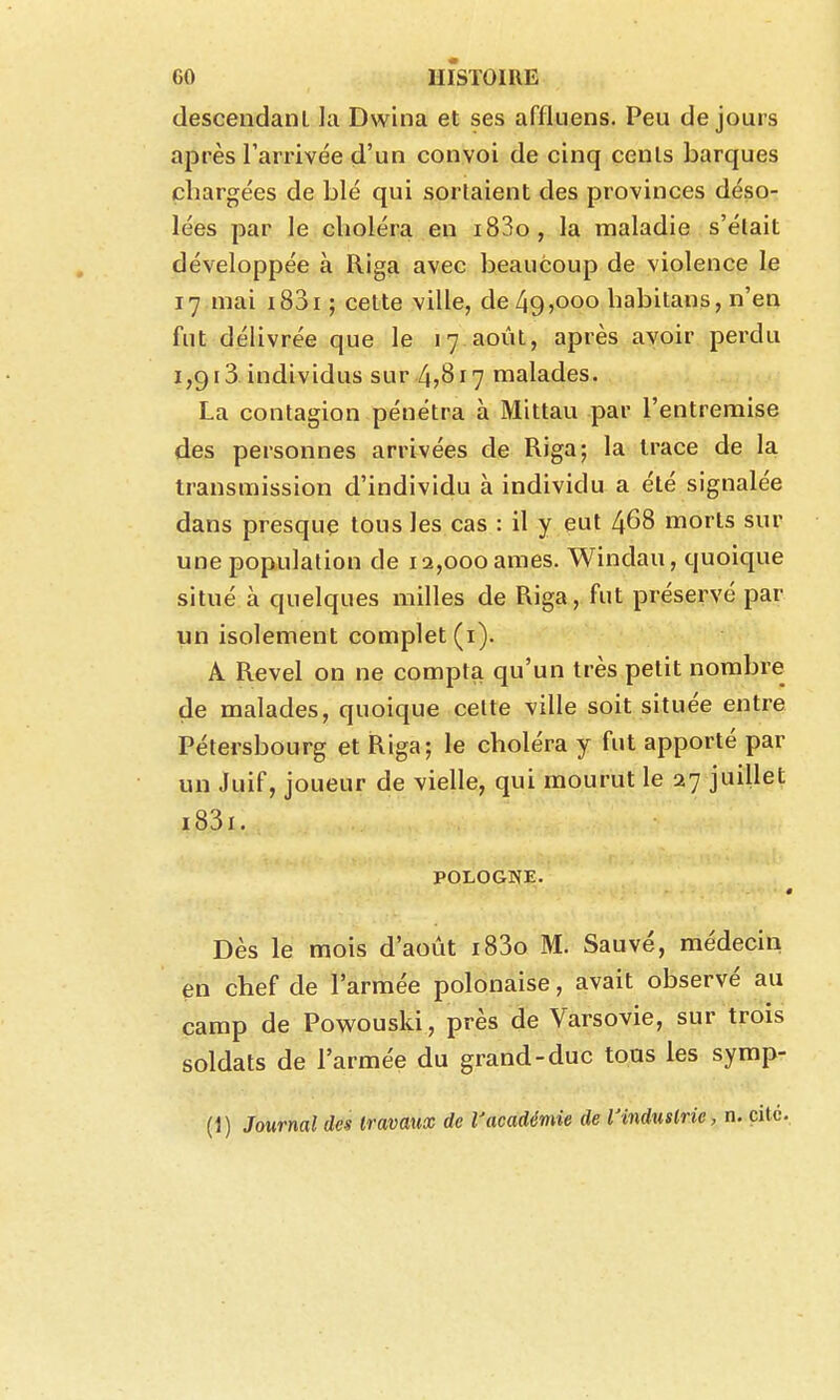 descendant la Dwina et ses affluens. Peu de jours après l'arrivée d'un convoi de cinq cents barques chargées de blé qui sortaient des provinces déso- lées par le choléra en i83o, la maladie s'était développée à Riga avec beaucoup de violence le 17 mai i83i; cette ville, de 49,000 habitans, n'en fut délivrée que le 17 août, après avoir perdu 1,913. individus sur 4j8i7 malades. La contagion pénétra à Mittau par l'entremise des personnes arrivées de Riga; la trace de la transmission d'individu à individu a été signalée dans presque tous les cas : il y eut 468 morts sur une population de 12,000ames. Windau, quoique situé à quelques milles de Riga, fut préservé par un isolement complet (i). A Revel on ne compta qu'un très petit nombre de malades, quoique celte ville soit située entre Pétersbourg et Riga; le choléra y fut apporté par un Juif, joueur de vielle, qui mourut le 27 juillet i83i. POLOGNE. Dès le mois d'août i83o M. Sauvé, médecin en chef de l'armée polonaise, avait observé au camp de Powouski, près de Varsovie, sur trois soldats de l'armée du grand-duc tous les symp- (1) Journal des travaux de Vacadémie de l'industrie, n. cite.