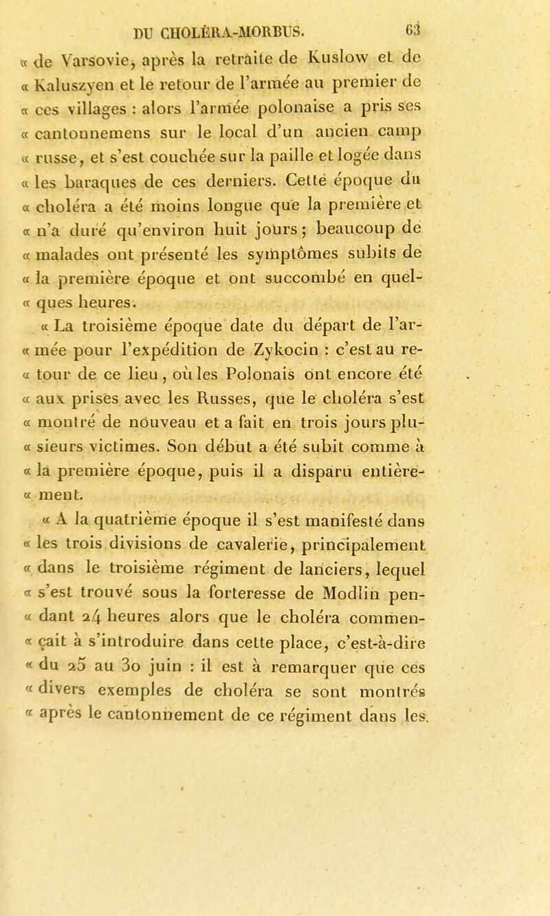 « de Varsoviej après la retraite de Kuslow et de « Kaluszyen et le retour de l'année au premier de a ces villages : alors l'armée polonaise a pris ses « cantounemens sur le local d'un ancien camp « russe, et s'est couchée sur la paille et logée dans Cl les baraques de ces derniers. Cetté époque du « choléra a été moins longue que la première et a n'a duré qu'environ huit joUrs ; beaucoup de « malades ont présenté les symptômes subits de « la première époque et ont succombé en quel- ce ques heures. ce La troisième époque date du départ de l'ar- (t mée pour l'expédition de Zykocin : c'est au re- <c tour de ce lieu, où les Polonais ont encore été ce aux prisés, avec les Russes, que le choléra s'est ce montré de nouveau et a fait en trois jours plu- « sieurs victimes. Son début a été subit comme à cela première époque, puis il a disparu entière-' ce ment. u A la quatrième époque il s'est manifesté dans <e les trois divisions de cavalerie, principalement a dans le troisième régiment de lanciers, lequel et s'est trouvé sous la forteresse de Modiin pen- « dant o.f\ heures alors que le choléra commen- ce çait à s'introduire dans cette place, c'est-à-dire « du 20 au 3o juin : il est à remarquer que ces « divers exemples de choléra se sont montrés « après le cantonnement de ce régiment dans les.