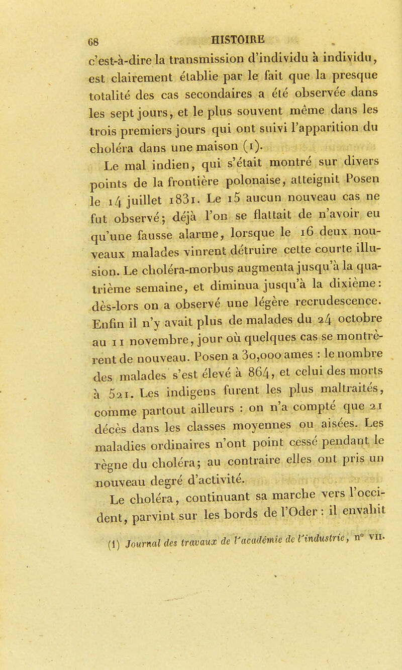 c'est-à-dire la transmission d'individu à individu, est clairement établie par le fait que la presque totalité des cas secondaires a été observée dans les sept jours, et le plus souvent même dans les trois premiers jours qui ont suivi l'apparition du cboléra dans une maison (i). Le mal indien, qui s'était montré sur divers points de la frontière polonaise, atteignit Posen le i4 juillet i83i. Le i5 aucun nouveau cas ne fut observé; déjà l'on se flattait de n'avoir eu qu'une fausse alarme, lorsque le i6 deux nou- veaux malades vinrent détruire celte courte illu- sion. Le choléra-morbus augmenta jusqu'à la qua- trième semaine, et diminua jusqu'à la dixième: dès-lors on a observé une légère recrudescence. Enfin il n'y avait plus de malades du i[\ octobre au 11 novembre, jour où quelques cas se montrè- rent de nouveau. Posen a 3o,oooames : le nombre des malades s'est élevé à 864, et celui des morts à 021. Les indigens furent les plus maltraités, coinme partout ailleurs : on n'a compté que 21 décès dans les classes moyennes ou aisées. Les maladies ordinaires n'ont point cessé pendant le règne du cboléra; au contraire elles ont pris un nouveau degré d'activité. Le choléra, continuant sa marche vers l'occi- dent, parvint sur les bords de l'Oder : il envahit