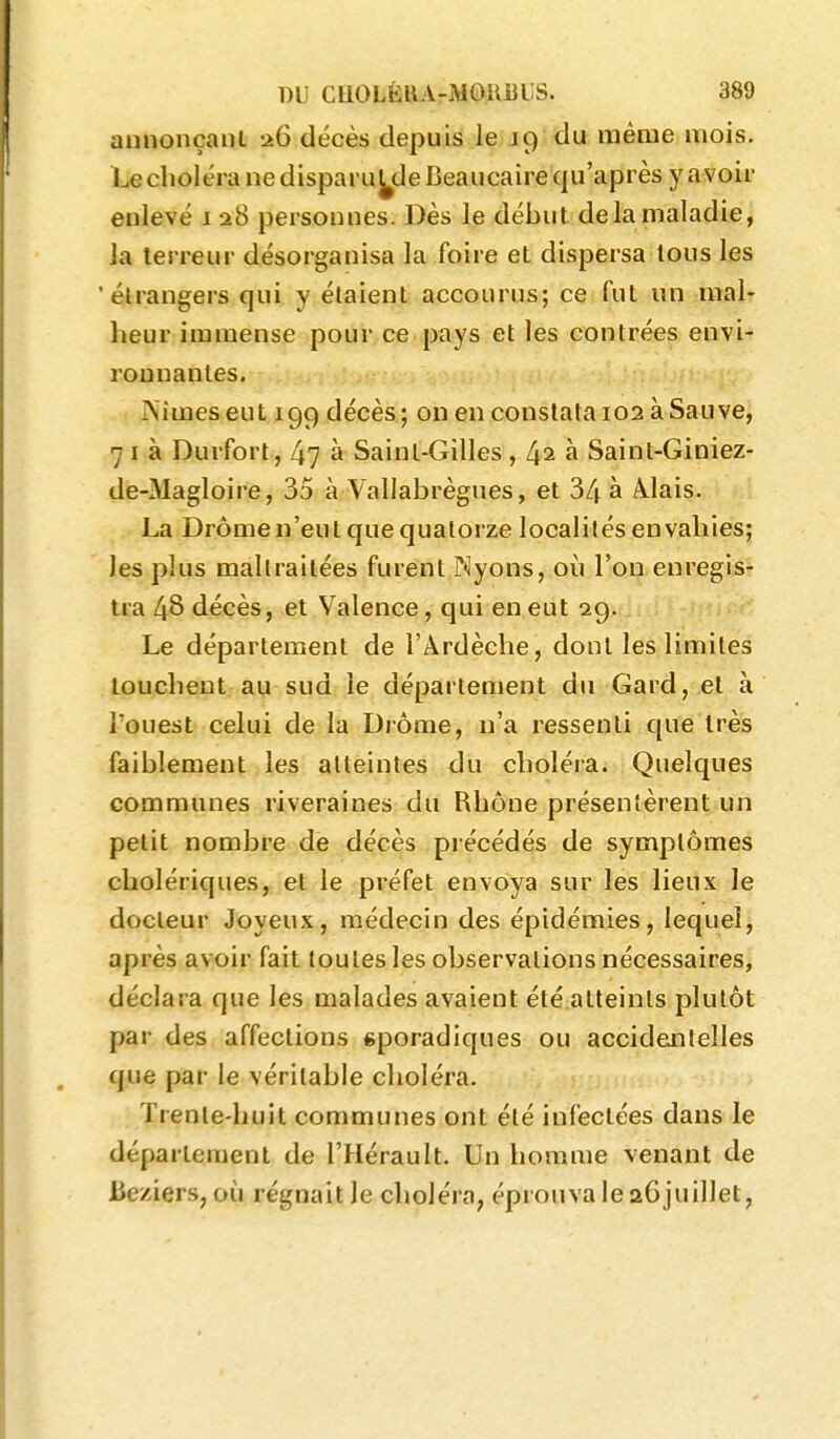 annonçant a6 décès depuis le 19 du même mois. Le choléra ne dispaï uyle Beaucaire qu'après y avoir enlevé i a8 personnes. Dès le début de la maladie, la terreur désorganisa la foire et dispersa tous les 'étrangers qui y étaient accourus; ce fut un mal- heur immense pour ce pays et les contrées envi- ronnantes. ÎNimeseut 199 décès; on en constata 102 àSauve^ 7 I à Durfort, 47 à Saint-Gilles, 4^ à Saint-Giniez- de-Magloire, 35 à Vallabrègues, et 34 à Àlais. La Drômen'eut que quatorze localités envahies; les plus maltraitées furent Nyons, où l'on enregis- tra 48 décès, et Valence, qui en eut 2g. Le département de l'Ardèche, dont les limites louchent au sud le département du Gard, et à l'ouest celui de la Drôme, n'a ressenti que très faiblement les atteintes du choléra. Quelques communes riveraines du Rhône présentèrent un petit nombre de décès précédés de symptômes cholériques, et le préfet envoya sur les lieux le docteur Joyeux, médecin des épidémies, lequel, après avoir fait toutes les observations nécessaires, déclara que les malades avaient été atteints plutôt par des affections gporadiques ou accidejilelles que par le véritable choléra. Trente-huit communes ont été infectées dans le département de l'Hérault. Un homme venant de be/Aers, où régnait le choléra, éprouva le aôjuillet,