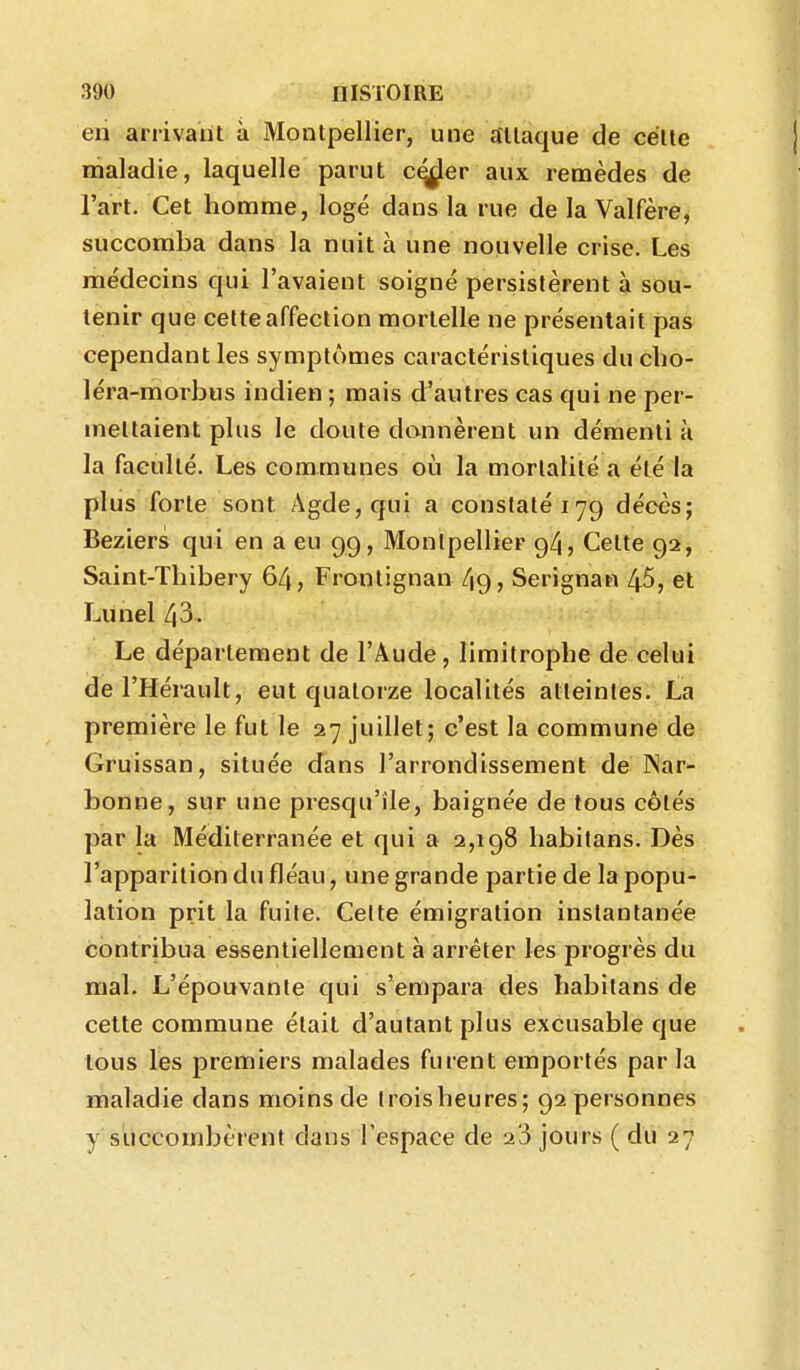 eri arrivant à Montpellier, une attaque de cette maladie, laquelle parut c^er aux remèdes de l'art. Cet homme, logé dans la rue de la Valfère, succomba dans la nuit à une nouvelle crise. Les médecins qui l'avaient soigné persistèrent à sou- tenir que cette affection mortelle ne présentait pas cependant les symptômes caractéristiques du clio- léra-morbus indien ; mais d'autres cas qui ne per- mettaient plus le doute donnèrent un démenti à la faculté. Les communes où la mortalité a été la plus forte sont Agde,qui a constaté 179 décès; Beziers qui en a eu 99, Montpellier 94, Cette 92, Saint-Thibery 64, Fronlignan 49, Serignan 45, et Lunel 43- Le département de l'Aude, limitrophe de celui derHémult, eut quatorze localités atteintes. La première le fut le 27 juillet; c'est la commune de Gruissan, située dans l'arrondissement de INar- bonne, sur une presqu'île, baignée de tous côtés par la Méditerranée et qui a 2,198 habitans. Dès l'apparition du fléau, une grande partie de la popu- lation prit la fuite. Celte émigration instantanée contribua essentiellement à arrêter les progrès du mal. L'épouvante qui s'empara des habitans de cette commune était d'autant plus excusable que tous les premiers malades furent emportés parla maladie dans moins de troisheures; 92 personnes y succombèrent dans l'espace de 20 jours ( du 27
