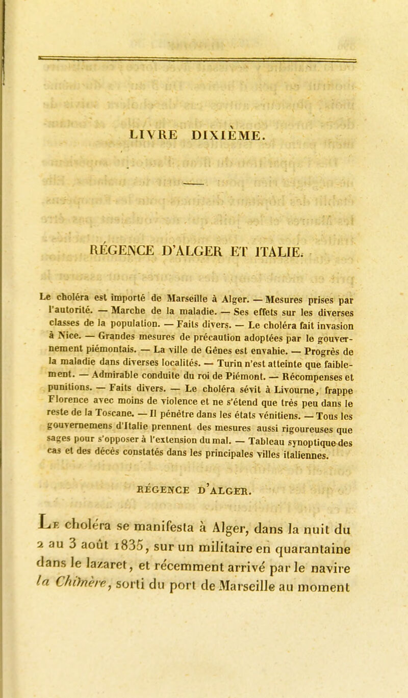 LIVRE DIXIÈME. RÉGEiNCE D'ALGER ET ITALIE. Le choléra esl importé de Marseille à Alger. — Mesures prises par l'autorité. — Marche de la maladie. — Ses effets sur les diverses classes de la population. — Faits divers. — Le choléra fait invasion à Nice. — Grandes mesures de précaution adoptées par le gouver- nement piémontais. — La ville de Gênes est envahie. — Progrès de la maladie dans diverses localités. — Turin n'est atteinte que faible- ment. — Admirable conduite du roi de Piémont. — Récompenses et punitions. — Faits divers. — Le choléra sévit à Livourne, frappe Florence avec moins de violence et ne s'étend que très peu dans le reste de la Toscane. — Il pénétre dans les états vénitiens. — Tous les gouvememens d'Italie prennent des mesures aussi rigoureuses que sages pour s'opposera l'extension du mal. — Tableau synoptiqufrdes cas et des décès constatés dans les principales villes italiennes. RÉGENCE d'aLGER. Le choléra se manifesta à Alger, dans la nuit du 2 au 3 aoiJt i835, sur un militaire en quarantaine dans le lazaret, et re'cemment arrivé par le navire la Chiïnère, sorti du port de Marseille au moment