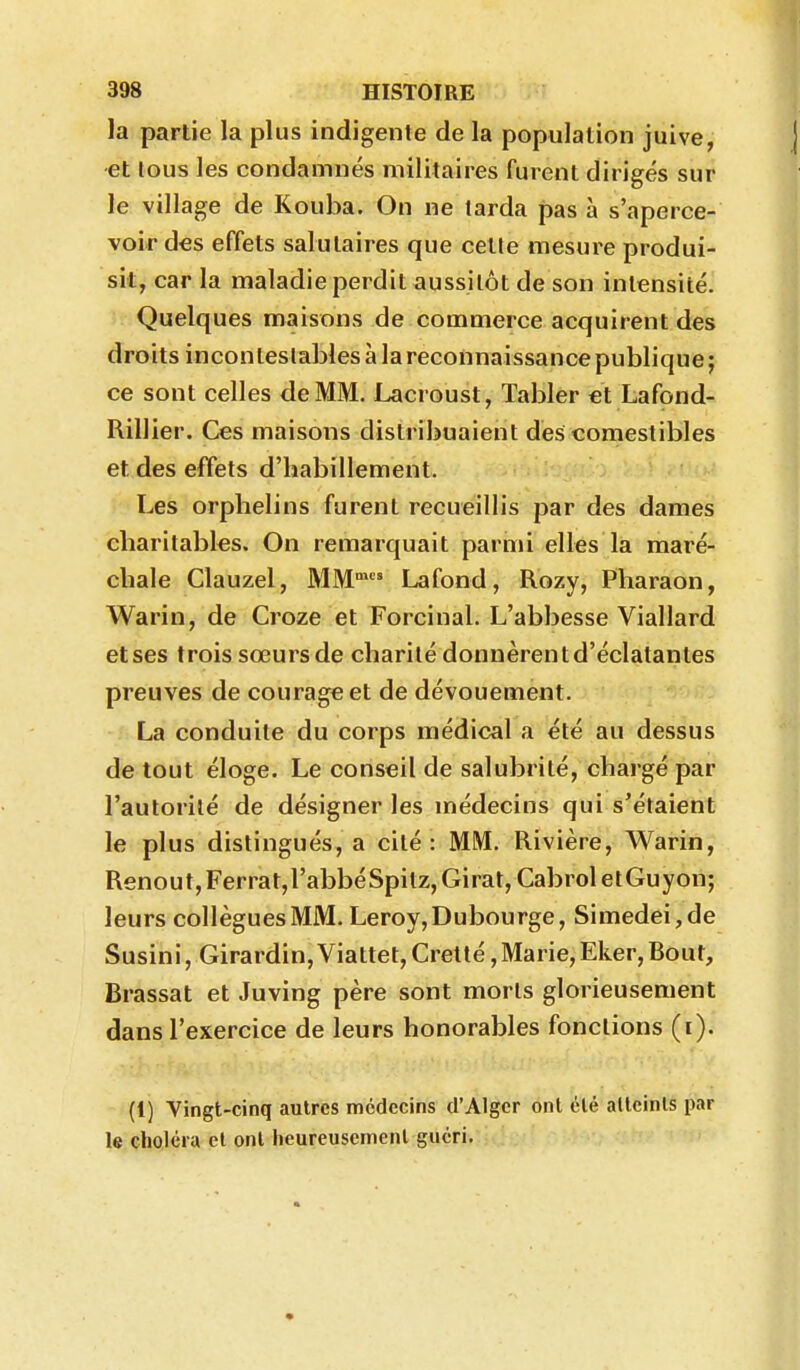 la partie la plus indigente de la population juive, et lous les condamnés militaires furent dirigés sur le village de Kouba. On ne tarda pas à s'aperce- voir des effets salutaires que cette mesure produi- sit, car la maladie perdit aussitôt de son intensité. Quelques maisons de commerce acquirent des droits incontestables à la reconnaissance publique; ce sont celles de MM. Lacroust, Tabler et Lafond- Rillier. Ces maisons distribuaient des comestibles et des effets d'habillement. Les orphelins furent recueillis par des dames charitables. On remarquait parnù elles la maré- chale Clauzel, MM* Lafond, Rozy, Pharaon, Warin, de Croze et Forcinal. L'abbesse Viallard et ses trois sœurs de charité donnèrent d'éclatantes preuves de courage et de dévouement. La conduite du corps médical a été au dessus de tout éloge. Le conseil de salubrité, chargé par l'autorité de désigner les médecins qui s'étaient le plus distingués, a cité : MM. Rivière, Warin, Renout, Ferrât, l'abbé Spilz, Girat, Cabrol etGuyon; leurs collègues MM. Leroy, Dubourge, Simedei,de Susini, Girardin,Viattet, Cretté,Marie,Eker,Bout, Brassât et Juving père sont morts glorieusement dans l'exercice de leurs honorables fonctions (i). (1) Vingt-cinq autres médecins d'Alger ont été allcinls par le cliolcra et ont heureusement guéri.