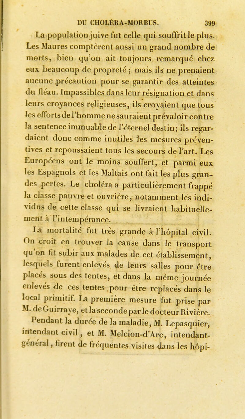 La population juive fut celle qui souffrit le plus. Les Maures comptèrent aussi un grand nombre de morts, bien qu'on ait toujours remarqué chez eux beaucoup de propreté ; mais ils ne prenaient aucune précaution pour se garantir des atteintes du fléau. Impassibles dans leur résignation et dans leurs croyances religieuses, ils croyaient que tous les efforts de l'homme ne sau raient prévaloir contre la sentence immuable de l'^t^rnel destin; ils regar- daient donc comme inutiles les mesures préven- tives et repoussaient tous les secours de l'art. Les Européens ont le moins souffert, et parmi eux les Espagnols et les Maltais ont fait les plus gran- des perles. Le choléra a particulièrement frappé la classe pauvre et ouvrière, notamment les indi- vidus de cette classe qui se livraient habituelle- ment à l'intempérance. La mortalité fut très grande à l'hôpital civil. On croit en trouver la cause dans le transport qu'on fit subir aux malades de cet établissement, lesquels furent enlevés de leurs salles pour être placés sous des tentes, et dans la même journée enlevés de ces tentes.pour être replacés dans le local primitif. La première mesure fut prise par M. deGuirraye, et la seconde parle docteur Rivière. Pendant la durée de la maladie, M. Lepasquier, intendant civil, et M. Melcion-d'Arc, intendant- général , firent de fréquentes visites dans les hôpi-