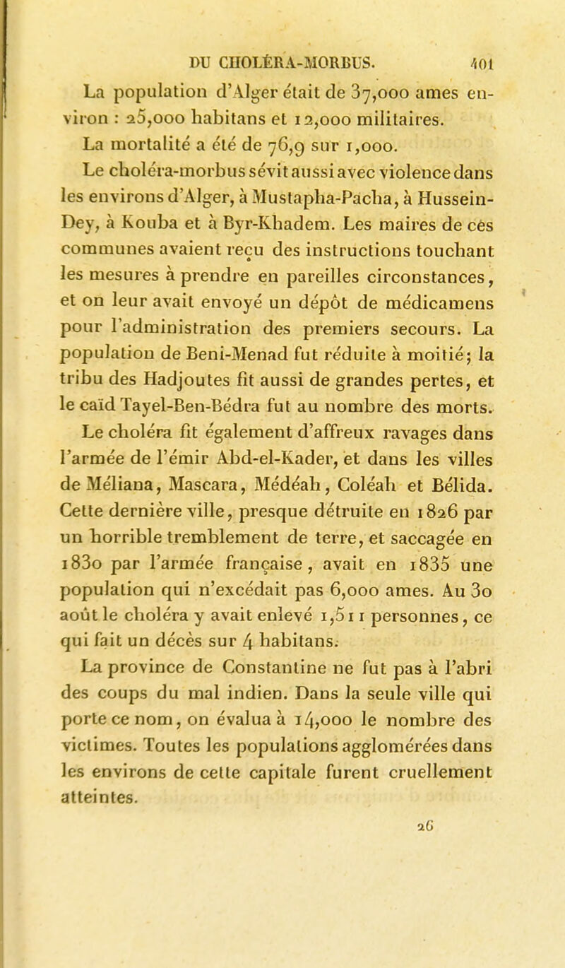La population d'Alger était de 87,000 ames en- viron : 25,000 habitans et 12,000 militaires. La mortalité a été de 76,9 sur 1,000. Le choléra-morbus sévit aussi avec violence dans les environs d'Alger, à Mustapha-Pacha, à Hussein- Dey, à Kouba et à Byr-Khadem. Les maires de cès communes avaient reçu des instructions touchant les mesures à prendre en pareilles circonstances, et on leur avait envoyé un dépôt de médicamens pour l'administration des premiers secours. La population de Beni-Menad fut réduite à moitié; la tribu des Hadjoutes fît aussi de grandes pertes, et le caïd Tayel-Ben-Bédra fut au nombre des morts. Le choléra fît également d'affreux ravages dans l'armée de l'émir Abd-el-Kader, et dans les villes deMéliana, Mascara, Médéah, Coléah et Bélida. Cette dernière ville, presque détruite en 1826 par un horrible tremblement de terre, et saccagée en i83o par l'armée française, avait en i835 une population qui n'excédait pas 6,000 ames. Au 3o août le choléra y avait enlevé i,5i i personnes, ce qui fait un décès sur 4 habitans. La province de Constantine ne fut pas à l'abri des coups du mal indien. Dans la seule ville qui porte ce nom, on évalua à 1/4,000 le nombre des victimes. Toutes les populations agglomérées dans les environs de celle capitale furent cruellement atteintes.