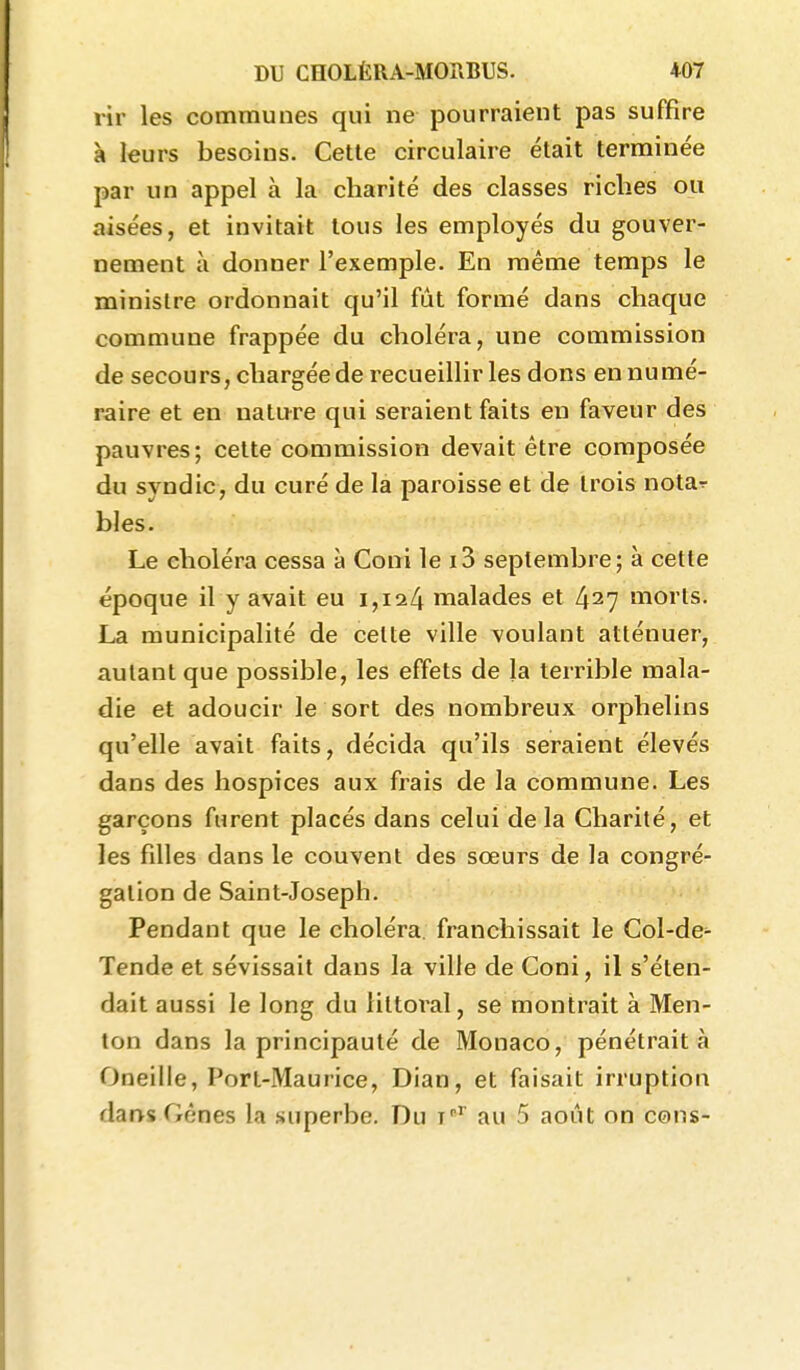 rîr les communes qui ne pourraient pas suffire à leurs besoins. Cette circulaire était terminée par un appel à la charité des classes riches ou aisées, et invitait tous les employés du gouver- nement à donner l'exemple. En même temps le ministre ordonnait qu'il fût formé dans chaque commune frappée du choléra, une commission de secours, chargée de recueillir les dons en numé- raire et en nature qui seraient faits en faveur des pauvres; cette commission devait être composée du syndic, du curé de la paroisse et de trois notar bles. Le choléra cessa à Coni le i3 septembre; à cette époque il y avait eu i,ia4 malades et 427 morts. La municipalité de cette ville voulant atténuer, autant que possible, les effets de la tennble mala- die et adoucir le sort des nombreux orphelins qu'elle avait faits, décida qu'ils seraient élevés dans des hospices aux frais de la commune. Les garçons furent placés dans celui delà Charité, et les filles dans le couvent des sœurs de la congré- gation de Saint-Joseph. Pendant que le choléra, franchissait le Gol-de- Tende et sévissait dans la ville de Coni, il s'éten- dait aussi le long du littoral, se montrait à Men- ton dans la principauté de Monaco, pénétrait à Oneille, Port-Maurice, Dian, et faisait irruption dans Gênes la superbe. Du t''' au 5 août on cons-