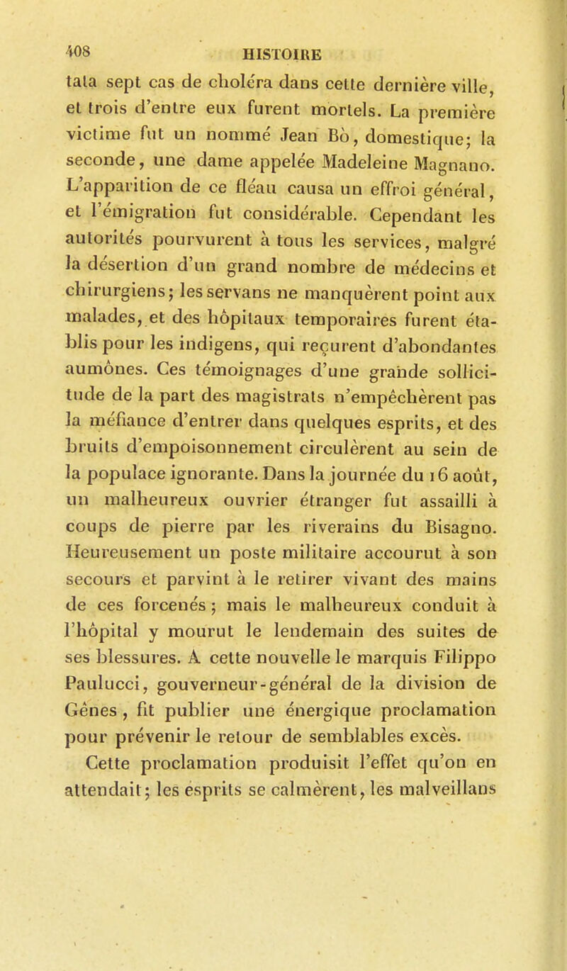 tala sept cas de choléra dans celle dernière ville, et trois d'entre eux furent mortels. La première victime fut un nommé Jean B6, domestique; la seconde, une dame appelée Madeleine Magnano. L'apparition de ce fléau causa un effroi général, et l'émigration fut considérable. Cependant les autorités pourvurent à tous les services, malgré la désertion d'un grand nombre de médecins et chirurgiens; lesservans ne manquèrent point aux malades, et des hôpitaux temporaires furent éta- blis pour les indigens, qui reçurent d'abondantes aumônes. Ces témoignages d'une grande sollici- tude de la part des magistrats n'empêchèrent pas la méfiance d'entrer dans quelques esprits, et des bruits d'empoisonnement circulèrent au sein de la populace ignorante. Dans la journée du 16 août, un malheureux ouvrier étranger fut assailli à coups de pierre par les riverains du Bisagno. Heureusement un poste militaire accourut à son secours et parvint à le retirer vivant des mains de ces forcenés ; mais le malheureux conduit à l'hôpital y mourut le lendemain des suites de ses blessures. A celte nouvelle le marquis Filippo Paulucci, gouverneur-général de la division de Gênes , fit publier une énergique proclamation pour prévenir le retour de semblables excès. Cette proclamation produisit l'effet qu'on en attendait; les esprits se calmèrent, les malveillans