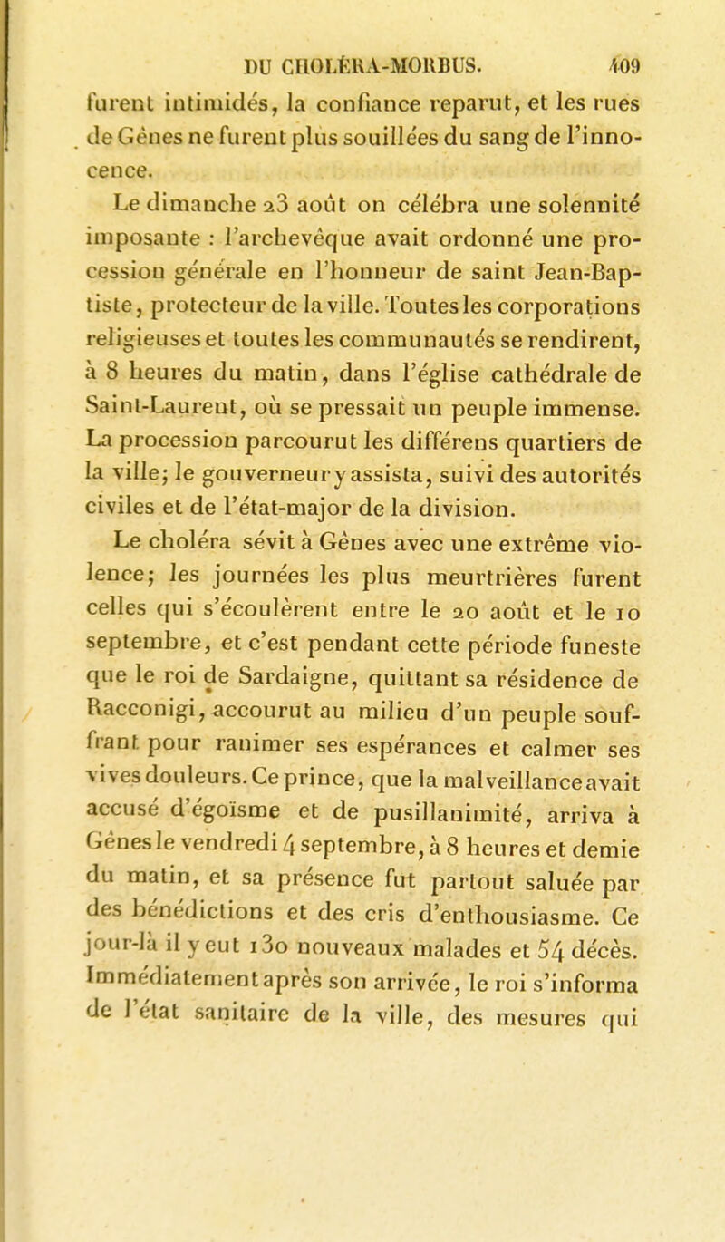 turent intimidés, la confiance reparut, et les rues de Gènes ne furent plus souille'es du sang de l'inno- cence. Le dimanche août on célébra une solennité imposante : l'archevêque avait ordonné une pro- cession générale en l'honneur de saint Jean-Bap- tiste, protecteur de la ville. Toutes les corporations religieuses et toutes les communautés se rendirent, à 8 heures du matin, dans l'église cathédrale de Saint-Laurent, où se pressait un peuple immense. La procession parcourut les différens quartiers de la ville; le gouverneur y assista, suivi des autorités civiles et de l'état-major de la division. Le choléra sévit à Gênes avec une extrême vio- lence; les journées les plus meurtrières furent celles qui s'écoulèrent entre le 20 août et le 10 septembre, et c'est pendant cette période funeste que le roi de Sardaigne, quittant sa résidence de Racconigi, accourut au milieu d'un peuple souf- frant pour ranimer ses espérances et calmer ses vives douleurs. Ce prince, que la malveillance avait accusé d'égoïsme et de pusillanimité, arriva à Gènes le vendredi 4 septembre, à 8 heures et demie du matin, et sa présence fut partout saluée par des bénédictions et des cris d'enthousiasme. Ce jour-là il y eut i3o nouveaux malades et 54 décès. Immédiatement après son arrivée, le roi s'informa de l'état sanitaire de la ville, des mesures qui