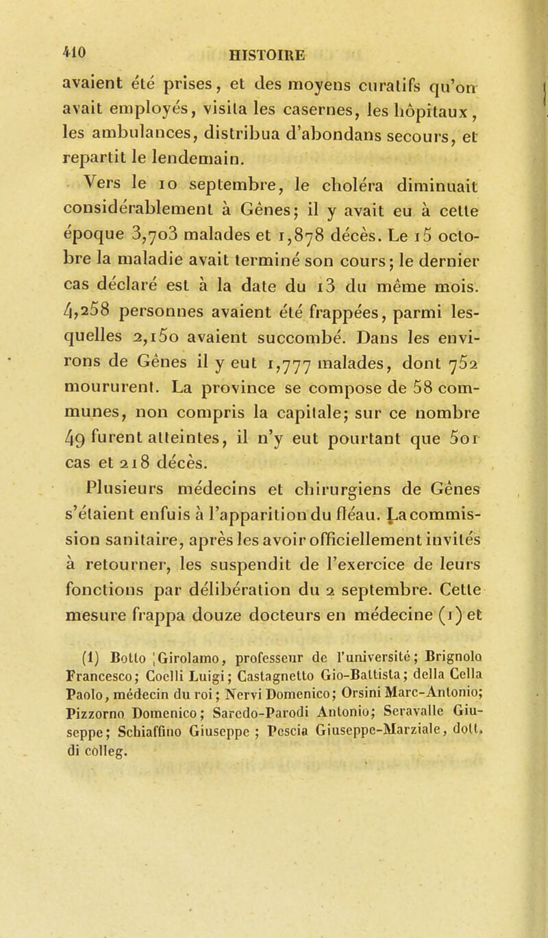 avaient été prises, et des moyens curalifs qu'on avait employés, visita les casernes, les hôpitaux , les ambulances, distribua d'abondans secours, et repartit le lendemain. Vers le lo septembre, le choléra diminuait considérablement à Gènes; il y avait eu à cette époque 3,7o3 malades et 1,878 décès. Le i5 octo- bre la maladie avait terminé son cours; le dernier cas déclaré est à la date du i3 du même mois. 4,258 personnes avaient été frappées, parmi les- quelles 2,i5o avaient succombé. Dans les envi- rons de Gènes il y eut 1,777 malades, dont 762 moururent. La province se compose de 58 com- munes, non compris la capitale; sur ce nombre 49 furent atteintes, il n'y eut pourtant que 5or cas et 218 décès. Plusieurs médecins et chirurgiens de Gênes s'étaient enfuis à l'apparition du fléau. La commis- sion sanitaire, après les avoir officiellement invités à retourner, les suspendit de l'exercice de leurs fonctions par délibération du 2 septembre. Cette mesure frappa douze docteurs en médecine (i) et (1) BoLto ;Girolamo, professeur de l'université; BrignolQ Francesco; Coclli Luigi; Castagnetto Gio-BaUisla ; délia Colla Paolo, médecin du roi ; Nervi Domenico; Orsini Marc-Antonio; Pizzorno Domenico; Saredo-Parodi Antonio; Seravalle Giu- scppe; Schiafûno Giuscppe ; Pescia Giuseppe-Marziale, doit, di colleg.