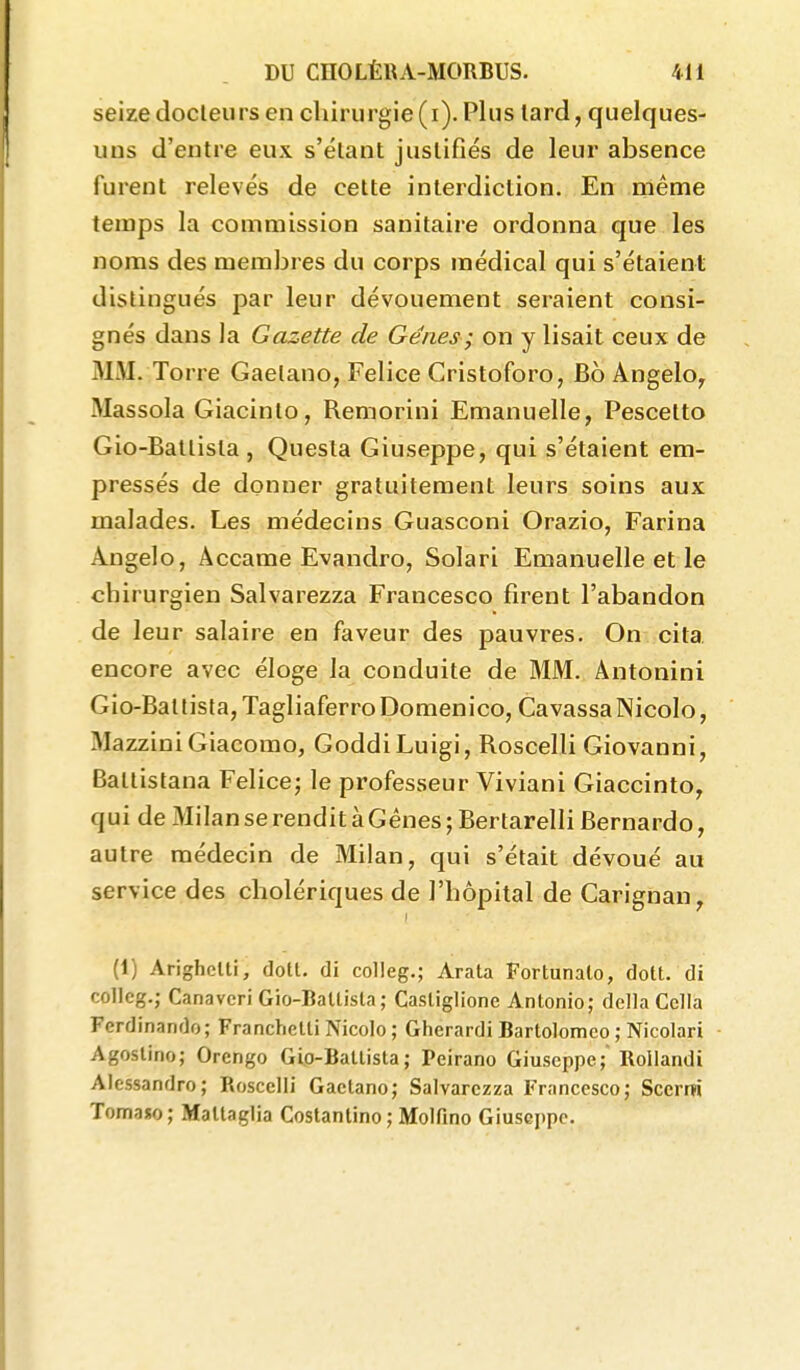 seize docleurs en chirurgie (i). Plus lard, quelques- uns d'entre eux s'élant justifiés de leur absence furent relevés de cette interdiction. En même temps la commission sanitaire ordonna que les noms des membres du corps médical qui s'étaient distingués par leur dévouement seraient consi- gnés dans la Gazette de Gènes ; on y lisait ceux de MM. Torre Gaelano, Felice Cristoforo, Bo Angelo^ Massola Giacinto, Remorini Emanuelle, Pescetto Gio-Batlista , Quesla Giuseppe, qui s'étaient em- pressés de donner gratuitement leurs soins aux malades. Les médecins Guasconi Orazio, Farina Angelo, Àccame Evandro, Solari Emanuelle et le chirurgien Salvarezza Francesco firent l'abandon de leur salaire en faveur des pauvres. On cita encore avec éloge la conduite de MM. Antonini Gio-Batlista, TagliaferroDomenico, Cavassa Nicole, MazziniGiacomo, GoddiLuigi, Roscelli Giovanni, Battistana Felice; le professeur Viviani Giaccinto, qui de Milan se rendit à Gênes ; Bertarelli Bernardo, autre médecin de Milan, qui s'était dévoué au service des cholériques de l'hôpital de Carignan, I (1) Arighclli, dotl. di colleg.; Arata Fortunalo, doit, di colleg.; Canavcri Gio-Ballisla; Casliglione Antonio; délia Cclla Ferdinando; Franchelti Nicolo; Gherardi Bartolomco ; Nicolari Agoslino; Orengo Gio-Ballisla; Peirano Giuseppe; Rollandi Alcssandro; Roscelli Gaelano; Salvarezza Francesco; Sccrm Tomaso; Mallaglia Costantino ; Molfino Giuseppe.