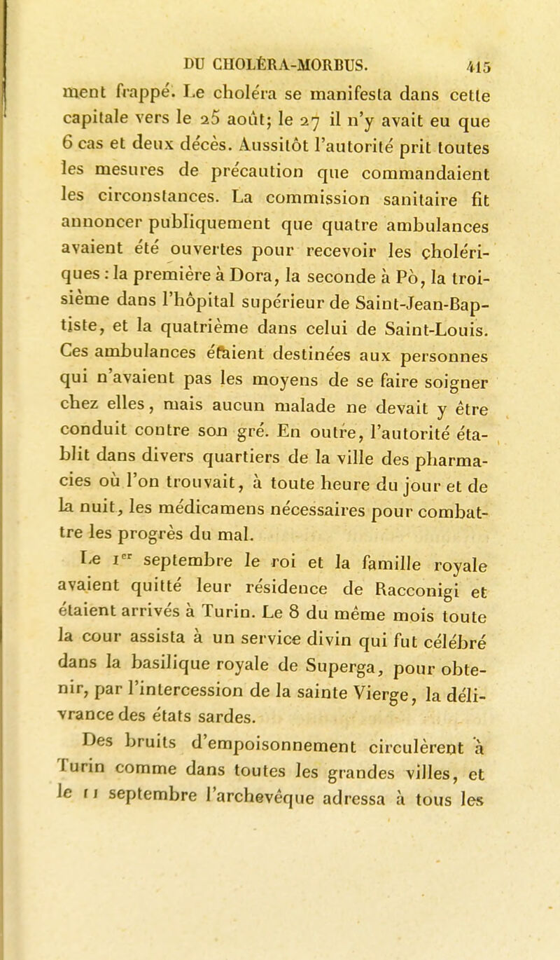 ment frappé. Le choléra se manifesta dans cette capitale vers le 25 août; le 27 il n'y avait eu que 6 cas et deux décès. Aussitôt l'autorité prit toutes les mesures de précaution que commandaient les circonstances. La commission sanitaire fit annoncer publiquement que quatre ambulances avaient été ouvertes pour recevoir les choléri- ques : la première à Dora, la seconde à P6, la troi- sième dans l'hôpital supérieur de Saint-Jean-Bap- tiste, et la quatrième dans celui de Saint-Louis. Ces ambulances éftiient destinées aux personnes qui n'avaient pas les moyens de se faire soigner chez elles, mais aucun malade ne devait y être conduit contre son gré. En outre, l'autorité éta- blit dans divers quartiers de la ville des pharma- cies oij l'on trouvait, à toute heure du jour et de la nuit, les médicamens nécessaires pour combat- tre les progrès du mal. r-e I septembre le roi et la famille royale avaient quitté leur résidence de Racconigi et étaient arrivés à Turin. Le 8 du même mois toute la cour assista à un service divin qui fut célébré dans la basilique royale de Superga, pour obte- nir, par l'intercession de la sainte Vierge, la déli- vrance des états sardes. Des bruits d'empoisonnement circulèrent à Turin comme dans toutes les grandes villes, et le f j septembre l'archevêque adressa à tous les