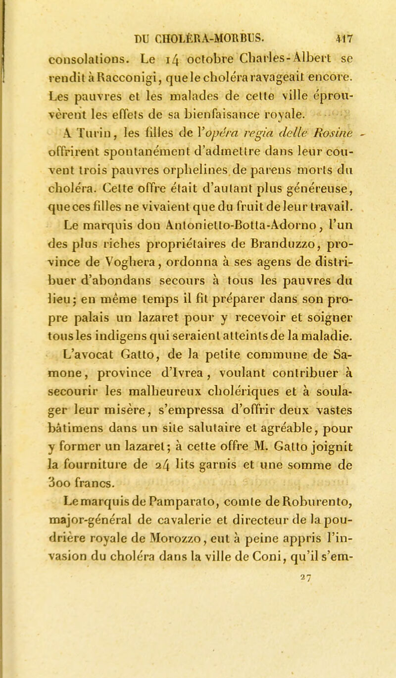 consolations. Le i4 octobre Charles-Albert se rendit àRacconigi, que le choléra ravageait encore. Les pauvres et les malades de celte ville éprou- vèrent les effets de sa bienfaisance royale. <'^.-'-;' A Turin, les filles de Vopéra i-egia délie Rosine - offrirent spontanément d'admettre dans leur cou- vent trois pauvres orphelines de parens morts du choléra. Celte offre était d'aulant plus généreuse, que ces filles ne vivaient que du fruit de leur travail. Le marquis don Antonietto-Botta-Adorno, l'un des plus riches propriétaires de Branduzzo, pro- vince de Voghera, ordonna à ses agens de distri- buer d'abondans secours à tous les pauvres du lieu; en même temps il fit préparer dans son pro- pre palais un lazaret pour y recevoir et soigner tous les indigens qui seraient atteints de la maladie. L'avocat Gatto, de la petite commune de Sa- mone, province d'Ivrea , voulant contribuer à secourir les malheureux cholériques et à soula- ger leur misère, s'empressa d'offrir deux vastes bâtimens dans un sile salutaire et agréable, pour y former un lazaret; à cette offre M. Gatto joignit la fourniture de lits garnis et une somme de 3oo francs. Le marquis de Pamparato, comle deRoburento, major-général de cavalerie et directeur de la pou- drière royale de Morozzo, eut à peine appris l'in- vasion du choléra dans la ville de Coni, qu'il s'em- 27
