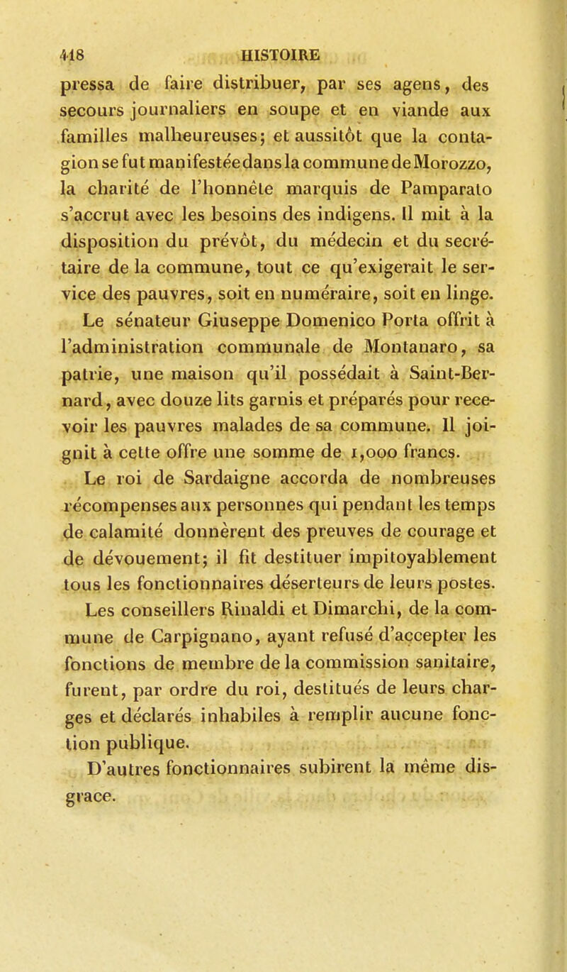 pressa de faire distribuer, par ses agens, des secours journaliers en soupe et en viande aux familles malheureuses; et aussitôt que la conta- gion se fut manifestée dans la commune de Morozzo, la charité de l'honnête marquis de Paraparalo s'accrut avec les besoins des indigens. Il mit à la disposition du prévôt, du médecin et du secré- taire de la commune, tout ce qu'exigerait le ser- vice des pauvres, soit en numéraire, soit en linge. Le sénateur Giuseppe Domenico Porta offrit à l'administration communale de Montanaro, sa patrie, une maison qu'il possédait à Saint-Ber- nard, avec douze lits garnis et préparés pour rece- voir les pauvres malades de sa commune. Il joi- gnit à celte offre une somme de i,ooo francs. Le roi de Sardaigne accorda de nombreuses récompenses aux personnes qui pendant les temps de calamité donnèrent des preuves de courage et de dévouement; il fit destituer impitoyablement tous les fonctionnaires déserteurs de leurs postes. Les conseillers Rinaldi et Dimarchi, de la com- mune de Carpignano, ayant refusé d'accepter les fonctions de membre de la commission sanitaire, furent, par ordre du roi, destitués de leurs char- ges et déclarés inhabiles à remplir aucune fonc- tion publique. D'autres fonctionnaires subirent la même dis- grâce.