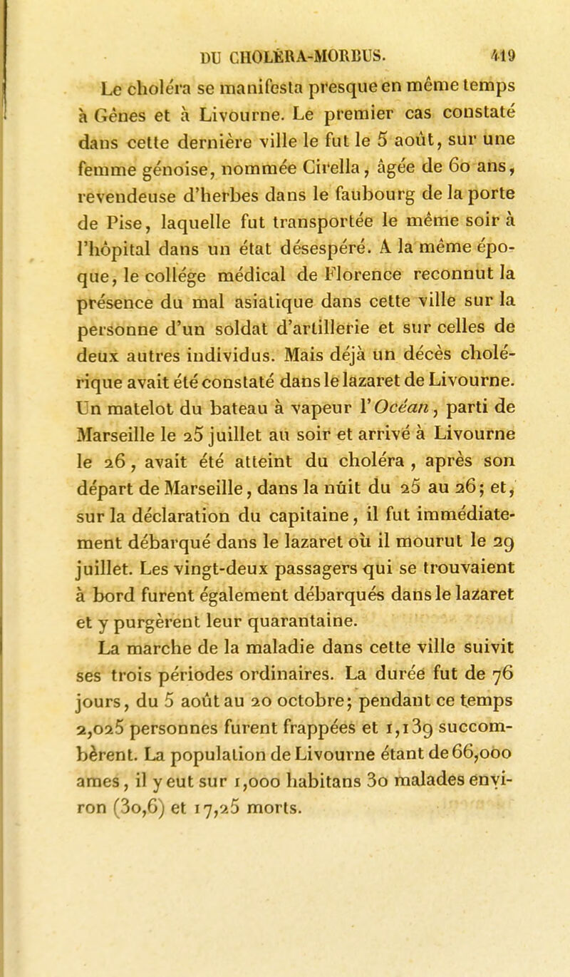 Le choléra se manifesla presque en même temps à Gènes et à Livourne. Le premier cas constaté dans celte dernière ville le fut le 5 août, sur une femme génoise, nommée Cirella, âgée de 60 ans, revendeuse d'herbes dans le faubourg de la porte de Pise, laquelle fut transportée le même soir à l'hôpital dans un état désespéré. A. la même épo- que, le collège médical de Florence reconnut la présence du mal asiatique dans cette ville sur la personne d'un soldat d'artillerie et sur celles de deux autres individus. Mais déjà un décès cholé- rique avait été constaté dans le lazaret de Livourne. Un matelot du bateau à vapeur VOcéan, parti de Marseille le a.5 juillet au soir et arrivé à Livourne le 26, avait été atteint du choléra , après son départ de Marseille, dans la nuit du a.5 au 26; et, sur la déclaration du capitaine, il fut immédiate- ment débarqué dans le lazaret où il mourut le 29 juillet. Les vingt-deux passagers qui se trouvaient à bord furent également débarqués dans le lazaret et y purgèrent leur quarantaine. La marche de la maladie dans cette ville suivit ses trois périodes ordinaires. La durée fut de 76 jours, du 5 août au 20 octobre; pendant ce temps 2,025 personnes furent frappées et 1,1 succom- bèrent. La population de Livourne étant de 66,000 ames, il y eut sur 1,000 habitans 3o malades envi- ron (3o,6) et 17,25 morts.
