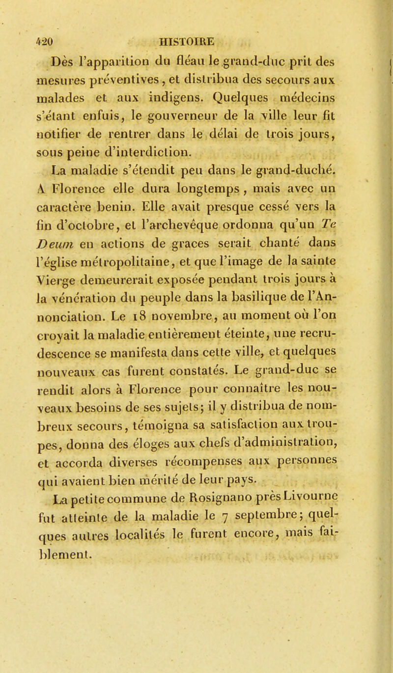 Dès l'apparition du fléau le grand-duc prit des mesures préventives, et distribua des secours aux malades et aux indigens. Quelques médecins s'élant enfuis, le gouverneur de la ^ille leur fit notifier de rentrer dans le délai de trois jours, sous peine d'interdiction. La maladie s'étendit peu dans le grand-duché. \. Florence elle dura longtemps , mais avec un caractère bénin. Elle avait presque cessé vers la fin d'octobre, et l'archevêque ordonna qu'un Te Deum en actions de grâces serait chanté dans l'église métropolitaine, et que l'image de la sainte Vierge demeurerait exposée pendant trois jours à la vénération du peuple dans la basilique de l'An- nonciation. Le i8 novembre, au moment où l'on croyait la maladie entièrement éteinte, une recru- descence se manifesta dans cette ville, et quelques nouveaux cas furent constatés. Le grand-duc se rendit alors à Florence pour connaître les nou- veaux besoins de ses sujets; il y distribua de nom- breux secours, témoigna sa satisfaction aux trou- pes, donna des éloges aux chefs d'administration, et accorda diverses récompenses aux personnes qui avaient bien mérité de leur pays. La petite commune de RosignanoprèsLivourne fut atteinte de la maladie le 7 septembre; quel- ques autres localités le furent encore, mais fai- blement.