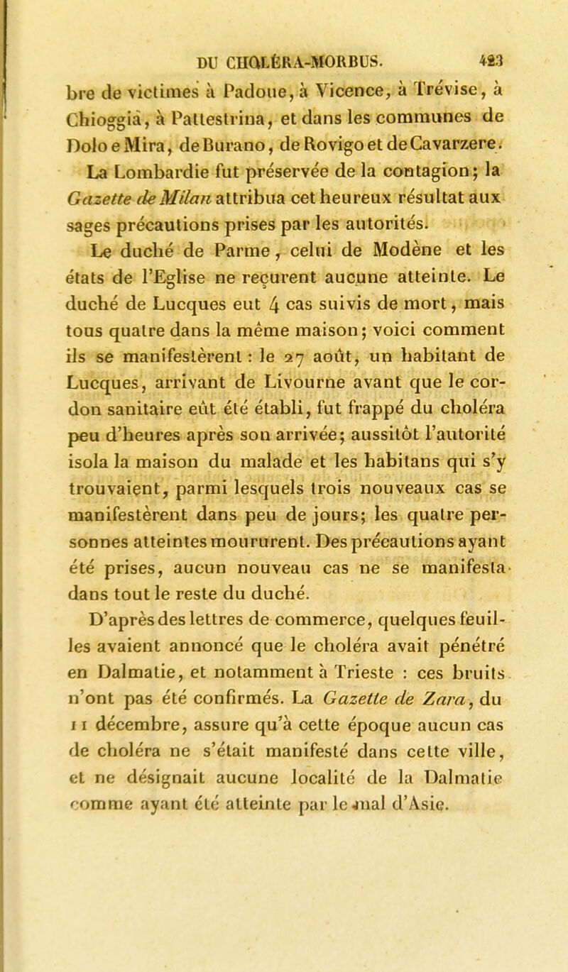 bre de victimes à Padoiie, à Vicence, à Trévise, à Chioggià, à PaUestrina, et dans les communes de DoloeMira, deBurano, deRovigoetdeCavarzere; La Lombardie fut préservée de la contagion; la Gazette de Milan attribua cet heureux résultat aux sages précautions prises par les autorités. Le duché de Parme, celui de Modène et les états de l'Edise ne recurent aucune atteinte. Le duché de Lucques eut 4 cas suivis de mort, mais tous quatre dans la même maison; voici comment ils se manifestèrent : le 27 août, un habitant de Lucques, arrivant de Livourne avant que le cor- don sanitaire eût été établi, fut frappé du choléra peu d'heures après son arrivée; aussitôt l'autorité isola la maison du malade et les habitans qui s'y trouvaient, parmi lesquels trois nouveaux cas se manifestèrent dans peu de jours; les quatre per- sonnes atteintes moururent. Des précautions ayant été prises, aucun nouveau cas ne se manifesta- dans tout le reste du duché. D'après des lettres de commerce, quelques feuil- les avaient annoncé que le choléra avait pénétré en Dalmatie, et notamment à Trieste : ces bruits n'ont pas été confirmés. La Gazette de Zara, du ï I décembre, assure qu'à cette époque aucun cas de choléra ne s'était manifesté dans celte ville, et ne désignait aucune localité de la Dalmatie comme ayant été atteinte parlejual d'Asie.