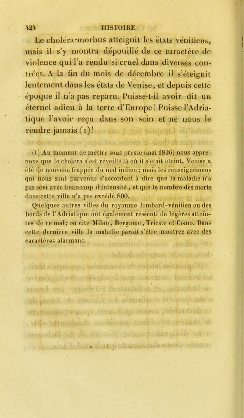 . Le choléra-molbus atteignit les étais vénitiens, mais il s'y montra dépouillé de ce caractère de violence qui l'a rendu si cruel dans diverses con- trées. A la fin du mois de décembre il s'éteignit lentement dans les états de Venise, et depuis cette époque il n'a pas reparu. Puisse-t-il avoir dit un éternel adieu à la terre d'Europe! Puisse l'Adria- tique l'avoir reçu dans son sein et ne nous le rendre jamais (i)! (1) Au mouienl de mettre seus presse (mai 1836) nous appre- nons que le choléra s'est réveillé là où il s'était éteint. Venise a été de nouveau frappée du mal indien ; mais les renseignemens qui nous sont parvenus s'accordent à dire que la maladie n'a pas sévi avec beaucoup d'intensité , et que le nombre des morts dans cette ville n'a pas excédé 800. Quelques autres villes du royaume lombard-vénitien ou des bords de l'Adriatique ont également ressenti de légères attein- tes de ce mal ; on cite Milan, Bergame, Trieste et Como. Dans celle dernière ville la maladie parait s'èlrc montrée avec des caractères alarroans.
