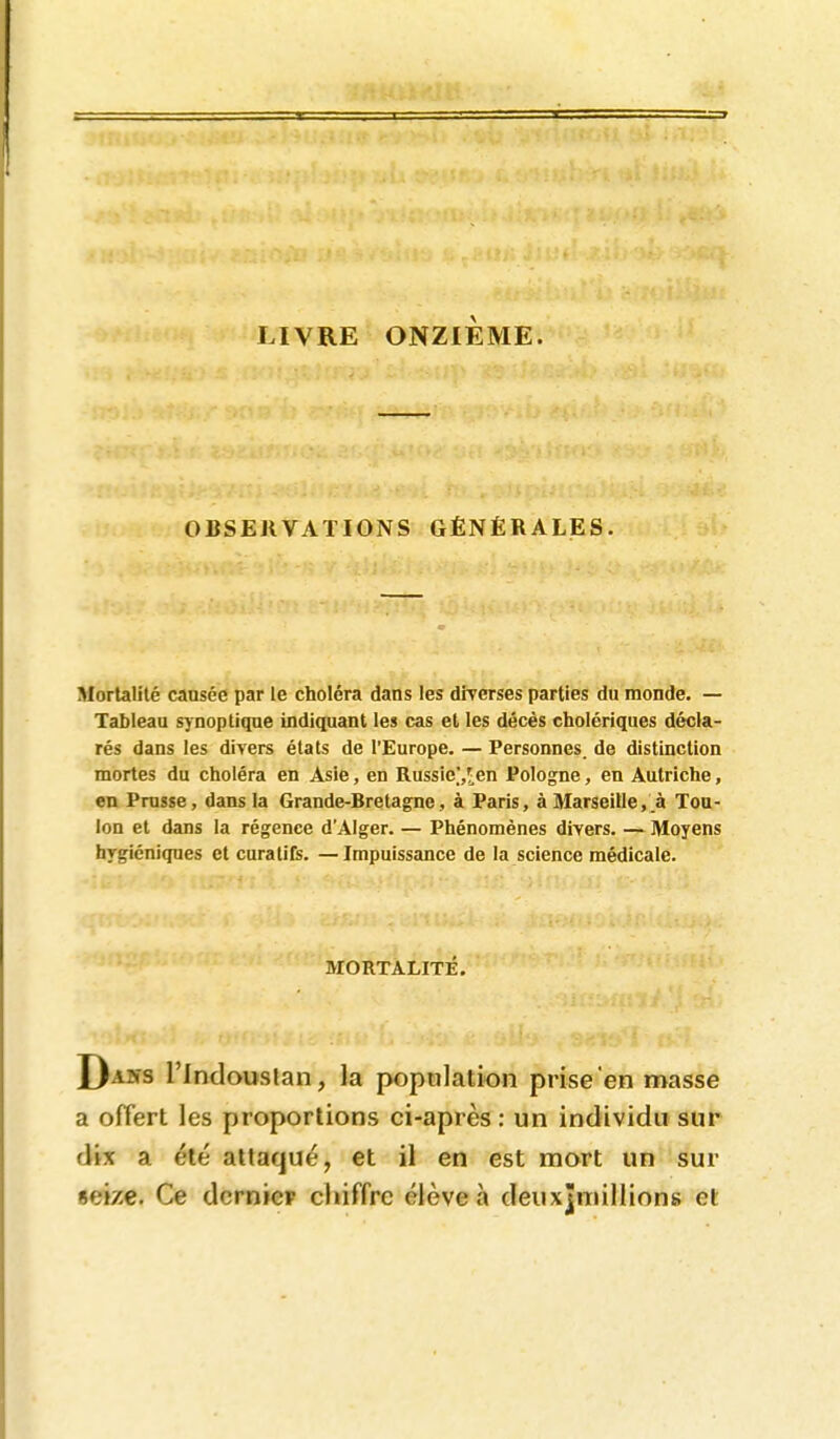 LIVRE ONZIÈME. OBSERVATIONS GÉNÉRALES. Mortalité cansée par le choléra dans les diverses parties du monde. — Tableau synoptique indiquant les cas et les décès cholériques décla- rés dans les divers états de l'Europe. — Personnes, de distinction mortes du choléra en Asie, en Russie]/^en Pologne, en Autriche, en Pruïse, dans la Grande-Bretagne, à Paris, à Marseille,.à Tou- lon et dans la régence dAIger. — Phénomènes divers. — Moyens hygiéniques et curatifs. —Impuissance de la science médicale. MORTALITÉ. Daiîs l'indouslan, la population prise en masse a offert les proportions ci-après; un individu sur dix a été attaqué, et il en est mort un sur «eize. Ce dcrniep chiffre élève à deuxjmillions et