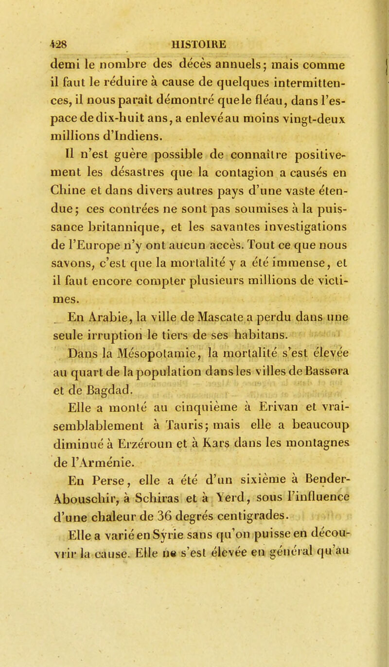 demi le nombre des décès annuels; mais comme il faut le réduire à cause de quelques intermitten- ces, il nous paraît démontré que le fléau, dans l'es- pace de dix-huit ans, a enlevéau moins vingt-deux millions d'Indiens. Il n'est guère possible de connaître positive- ment les désastres que la contagion a causés en Chine et dans divers autres pays d'une vaste éten- due; ces contrées ne sont pas soumises à la puis- sance britannique, et les savantes investigations de l'Europe n'y ont aucun accès. Tout ce que nous savons, c'est que la mortalité y a été immense, et il faut encore compter plusieurs millions de victi- mes. En Arabie, la ville de Mascate a perdu dans une seule irruption le tiers de ses habitans. Dans la Mésopotamie, la mortalité s'est élevée au quart de la population dans les villes deBassora et de Bagdad. Elle a monté au cinquième à Erivan et vrai- semblablement à Tauris; mais elle a beaucoup diminué à Erzéroun et à Kars dans les montagnes de l'Arménie. En Perse, elle a été d'un sixième à Bender- Âbousclîir, à Schiras et à Yerd, sous l'influence d'une chaleur de 36 degrés centigrades. Elle a varié en Syrie sans qu'on puisse en découd Yi'ii' la cause. Elle ne s'est élevée en général qu'au