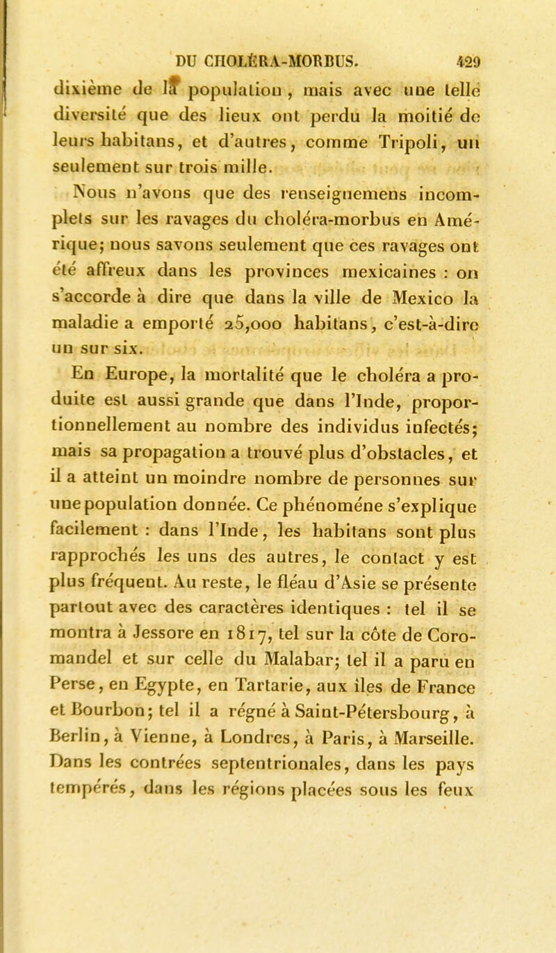 dixième de I? populaliou , mais avec uoe lellë diversité que des lieux ont perdu la moitié de leurs habitans, et d'autres, comme Tripoli, un seulement sur trois mille. Nous n'avons que des renseignemens incom- plets sur les ravages du choléra-morbus en Amé- rique; nous savons seulement que ces ravages ont été affreux dans les provinces mexicaines : on s'accorde à dire que dans la ville de Mexico la maladie a emporté 20,000 habitans , c'est-à-dire un sur six. En Europe, la mortalité que le choléra a pro- duite est aussi grande que dans l'Inde, propor- tionnellement au nombre des individus infectés; mais sa propagation a trouvé plus d'obstacles, et il a atteint un moindre nombre de personnes sur une population donnée. Ce phénomène s'explique facilement : dans l'Inde, les habitans sont plus rapprochés les uns des autres, le contact y est plus fréquent. Au reste, le fléau d'Asie se présente partout avec des caractères identiques : tel il se montra à Jessore en 1817, tel sur la côte de Coro- mandel et sur celle du Malabar; tel il a paru en Perse, en Egypte, en Tartarie, aux îles de France et Bourbon; tel il a régné à Saint-Pétersbourg, à Berlin, à Vienne, à Londres, à Paris, à Marseille. Dans les contrées septentrionales, dans les pays tempérés, dans les régions placées sous les feux
