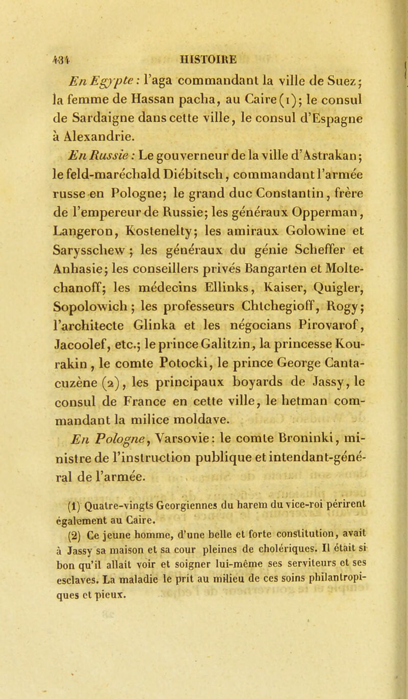 EnEgjpte : l'aga commandant la ville de Suez; la femme de Hassan pacha, au Caire (i); le consul de Sardaigne dans cette ville, le consul d'Espagne à Alexandrie. £n Russie : Le gouverneur de la ville d'Astrakan ; le feld-maréchald Diébitsch, commandant l'armée russe en Pologne; le grand duc Constantin, frère de l'empereur de Russie; les généraux Opperman, Langeron, Kostenelty; les amiraux Golowine et Sarysscliew ; les généraux du génie Scheffer et Anhasie; les conseillers privés Bangarten et Molte- chanoff; les médecins EUinks, Kaiser, Quigler, Sopolowich ; les professeurs Chtchegioff, Rogy ; l'architecte Glinka et les négocians Pirovarof, Jacoolef, etc.; le prince Galitzin , la princesse Kou- rakin , le comte Potocki, le prince George Canta- ciizène(2), les principaux boyards de Jassy, le consul de France en cette ville, le hetman com- mandant la milice moldave. En Polognej Varsovie: le comte Broninki, mi- nistre de l'instruction publique et intendant-géné- ral de l'armée. (1) Quatre-vingts Géorgiennes du harem du-vice-roi périrent également au Caire. (2) Ce jeune homme, d'une belle et forte constitution, avait à Jassy sa maison et sa cour pleines de cholériques. Il était si bon qu'il allait voir et soigner lui-même ses serviteurs et ses esclaves. La maladie le prit au milieu de ces soins philantropi- ques et pieux.