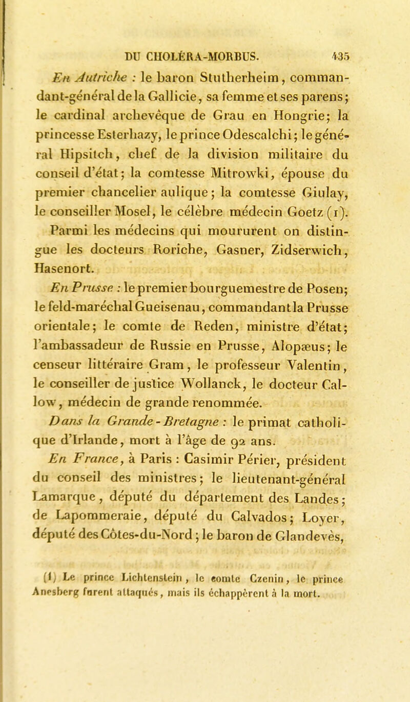 Eh Jutriche : le baron Stutherheim, comman- dant-général de la Gallicie, sa femme et ses parens ; le cardinal archevêque de Grau en Hongrie; la princesse Esterhazy, le prince Odescalchi; le géné- ral Hipsitch, clie£ de la division militaire du conseil d'état ; la comtesse Mitrowki, épouse du premier chancelier aulique ; la comtesse Giulay, le conseiller Mosel, le célèbre médecin Goetz (i). Parmi les médecins qui moururent on dislin- gue les docteurs Roriche, Gasner, Zidserwich, Hasenort. En Prusse : le premier bourguemestre de Posen; le feld-maréchalGueisenau, commandantla Prusse orientale; le comte de Reden, ministre d'état; l'ambassadeur de Russie en Prusse, Alopgeus; le censeur littéraire Gram, le professeur Valentin, le conseiller de justice Wollanck, le docteur Cal- low, médecin de grande renommée. Dans la Grande-Bretagne: le primat catholi- que d'Irlande, mort à l'âge de 92 ans. En France, à Paris : Casimir Périer, président du conseil des ministres; le lieutenant-général Lamarque , député du département des Landes; de Lapommeraie, député du Calvados; Loyer, député des Côtes-du-Nord ; le baron de Glandevès, (!) Le prince Lichtenstein , le eomtc Czcnin, le prince Anpsbcrg fnrent attaques, mais ils échappèrent à la mort.